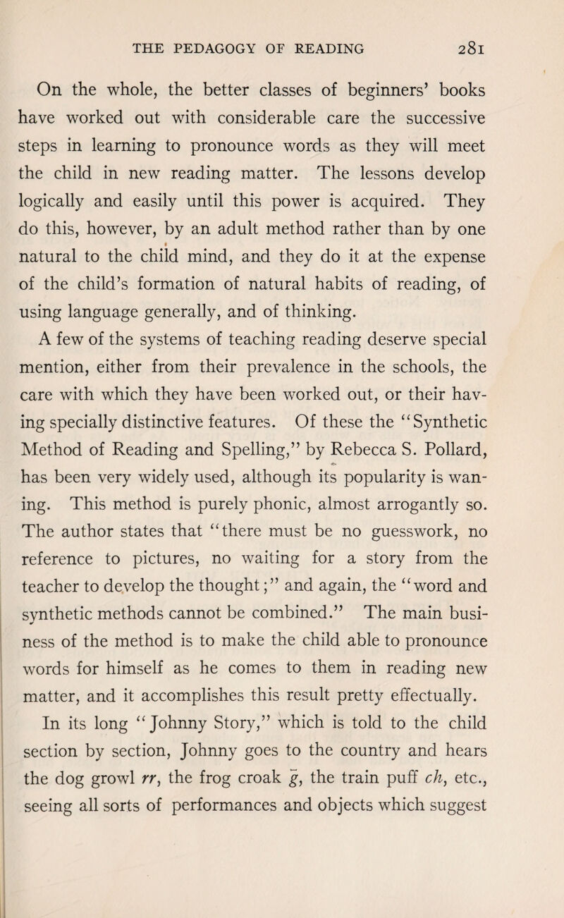 On the whole, the better classes of beginners’ books have worked out with considerable care the successive steps in learning to pronounce words as they will meet the child in new reading matter. The lessons develop logically and easily until this power is acquired. They do this, however, by an adult method rather than by one t natural to the child mind, and they do it at the expense of the child’s formation of natural habits of reading, of using language generally, and of thinking. A few of the systems of teaching reading deserve special mention, either from their prevalence in the schools, the care with which they have been worked out, or their hav¬ ing specially distinctive features. Of these the “ Synthetic Method of Reading and Spelling,” by Rebecca S. Pollard, has been very widely used, although its popularity is wan¬ ing. This method is purely phonic, almost arrogantly so. The author states that ‘There must be no guesswork, no reference to pictures, no waiting for a story from the teacher to develop the thoughtand again, the “word and svnthetic methods cannot be combined.” The main busi- * ness of the method is to make the child able to pronounce words for himself as he comes to them in reading new matter, and it accomplishes this result pretty effectually. In its long “Johnny Story,” which is told to the child section by section, Johnny goes to the country and hears the dog growl rr, the frog croak g, the train puff ch, etc., seeing all sorts of performances and objects which suggest