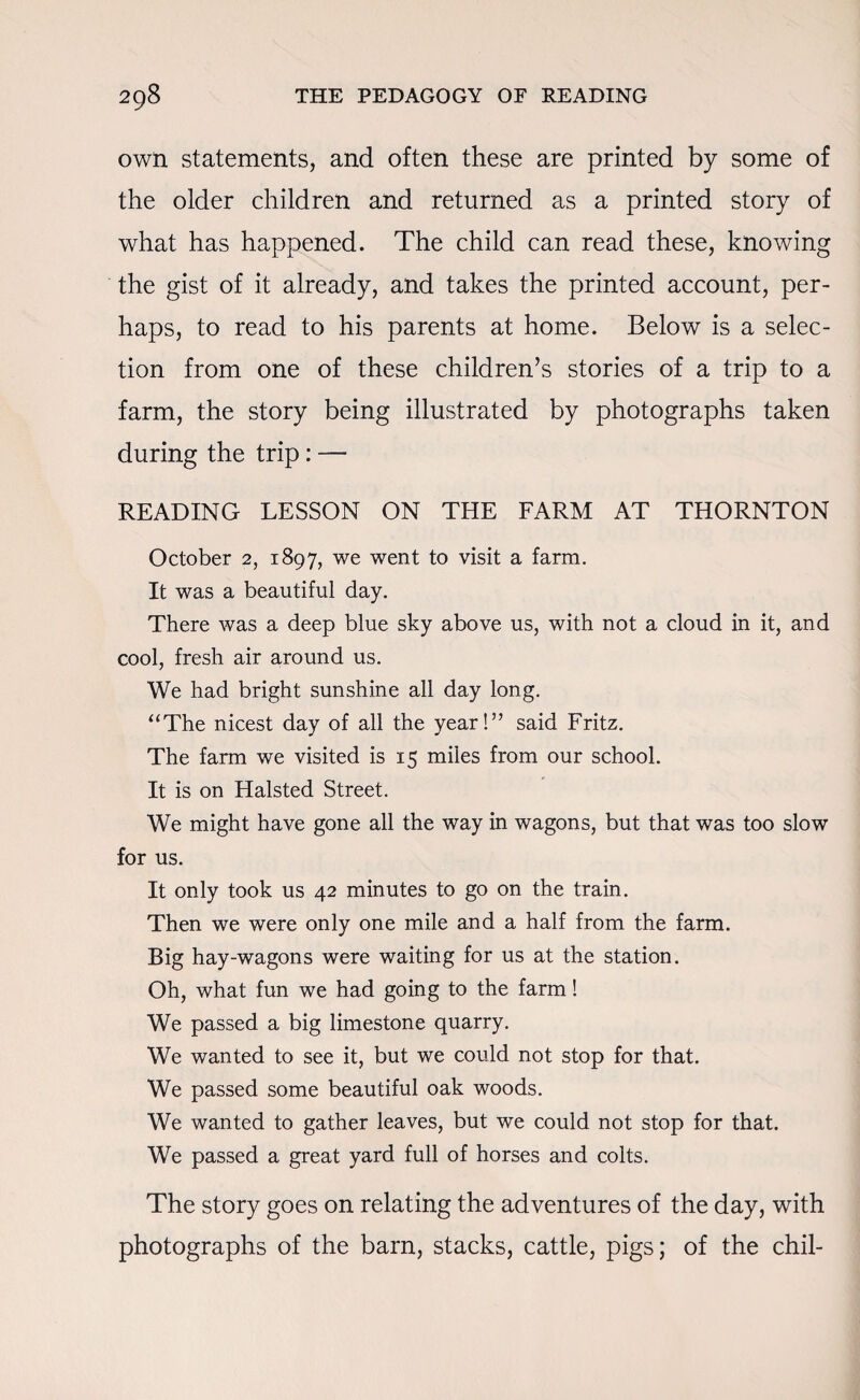 own statements, and often these are printed by some of the older children and returned as a printed story of what has happened. The child can read these, knowing the gist of it already, and takes the printed account, per¬ haps, to read to his parents at home. Below is a selec¬ tion from one of these children’s stories of a trip to a farm, the story being illustrated by photographs taken during the trip: — READING LESSON ON THE FARM AT THORNTON October 2, 1897, we went to visit a farm. It was a beautiful day. There was a deep blue sky above us, with not a cloud in it, and cool, fresh air around us. We had bright sunshine all day long. “The nicest day of all the year!” said Fritz. The farm we visited is 15 miles from our school. It is on Halsted Street. We might have gone all the way in wagons, but that was too slow for us. It only took us 42 minutes to go on the train. Then we were only one mile and a half from the farm. Big hay-wagons were waiting for us at the station. Oh, what fun we had going to the farm! We passed a big limestone quarry. We wanted to see it, but we could not stop for that. We passed some beautiful oak woods. We wanted to gather leaves, but we could not stop for that. We passed a great yard full of horses and colts. The story goes on relating the adventures of the day, with photographs of the barn, stacks, cattle, pigs; of the chil-