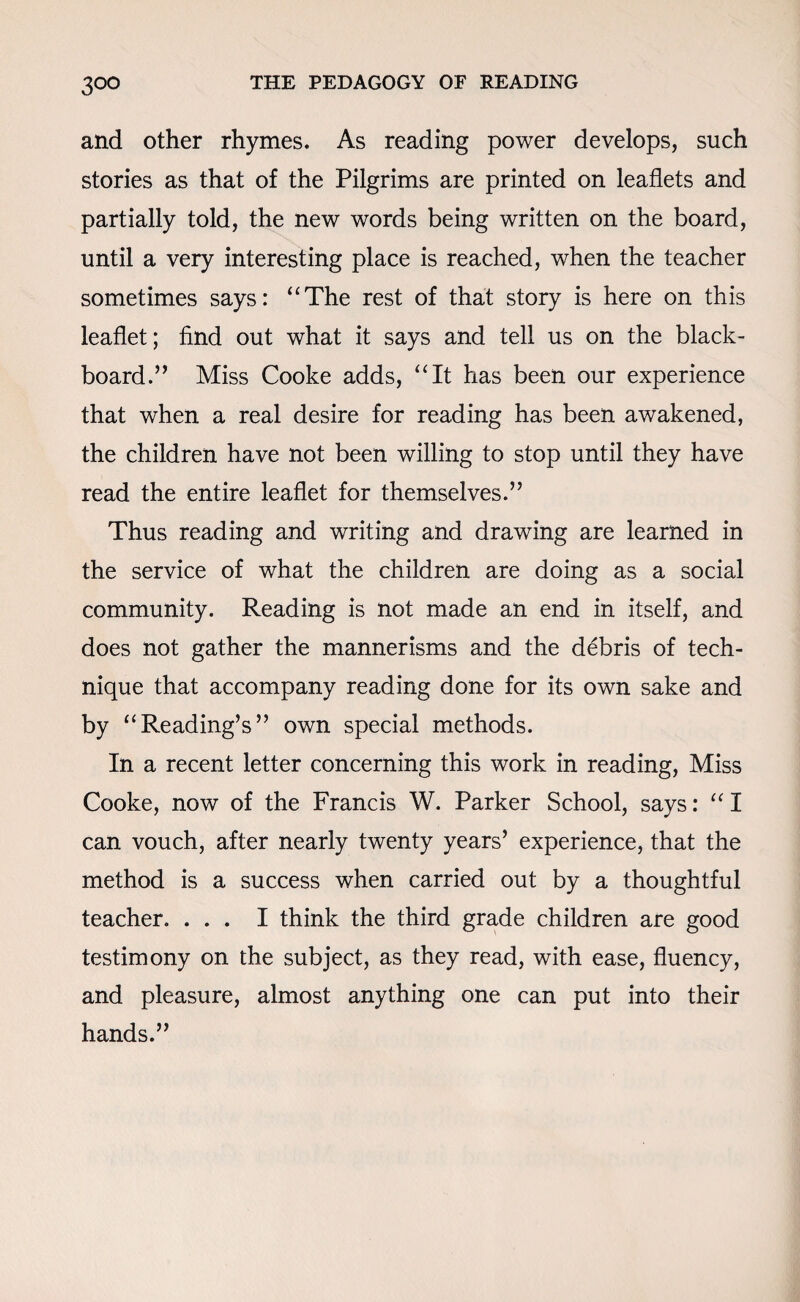 and other rhymes. As reading power develops, such stories as that of the Pilgrims are printed on leaflets and partially told, the new words being written on the board, until a very interesting place is reached, when the teacher sometimes says: “The rest of that story is here on this leaflet; find out what it says and tell us on the black¬ board.” Miss Cooke adds, “It has been our experience that when a real desire for reading has been awakened, the children have not been willing to stop until they have read the entire leaflet for themselves.” Thus reading and writing and drawing are learned in the service of what the children are doing as a social community. Reading is not made an end in itself, and does not gather the mannerisms and the debris of tech¬ nique that accompany reading done for its own sake and by “Reading’s” own special methods. In a recent letter concerning this work in reading, Miss Cooke, now of the Francis W. Parker School, says: “ I can vouch, after nearly twenty years’ experience, that the method is a success when carried out by a thoughtful teacher. ... I think the third grade children are good testimony on the subject, as they read, with ease, fluency, and pleasure, almost anything one can put into their hands.”