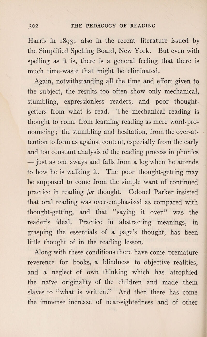 3°2 Harris in 1893; also in the recent literature issued by the Simplified Spelling Board, New York. But even with spelling as it is, there is a general feeling that there is much time-waste that might be eliminated. Again, notwithstanding all the time and effort given to the subject, the results too often show only mechanical, stumbling, expressionless readers, and poor thought- getters from what is read. The mechanical reading is thought to come from learning reading as mere word-pro¬ nouncing ; the stumbling and hesitation, from the over-at¬ tention to form as against content, especially from the early and too constant analysis of the reading process in phonics — just as one sways and falls from a log when he attends to how he is walking it. The poor thought-getting may be supposed to come from the simple want of continued practice in reading for thought. Colonel Parker insisted that oral reading was over-emphasized as compared with thought-getting, and that “saying it over” was the reader’s ideal. Practice in abstracting meanings, in grasping the essentials of a page’s thought, has been little thought of in the reading lesson. Along with these conditions there have come premature reverence for books, a blindness to objective realities, and a neglect of own thinking which has atrophied the naive originality of the children and made them slaves to “what is written.” And then there has come the immense increase of near-sightedness and of other