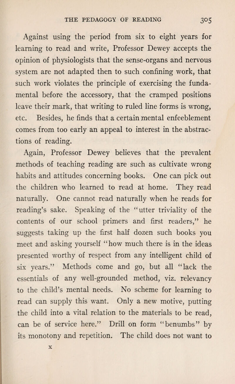 Against using the period from six to eight years for learning to read and write, Professor Dewey accepts the opinion of physiologists that the sense-organs and nervous system are not adapted then to such confining work, that such work violates the principle of exercising the funda¬ mental before the accessory, that the cramped positions leave their mark, that writing to ruled line forms is wrong, etc. Besides, he finds that a certain mental enfeeblement comes from too early an appeal to interest in the abstrac¬ tions of reading. Again, Professor Dewey believes that the prevalent methods of teaching reading are such as cultivate wrong habits and attitudes concerning books. One can pick out the children who learned to read at home. They read naturally. One cannot read naturally when he reads for reading’s sake. Speaking of the “ utter triviality of the contents of our school primers and first readers,” he suggests taking up the first half dozen such books you meet and asking yourself “how much there is in the ideas presented worthy of respect from any intelligent child of six years.” Methods come and go, but all “lack the essentials of any well-grounded method, viz. relevancy to the child’s mental needs. No scheme for learning to read can supply this want. Only a new motive, putting the child into a vital relation to the materials to be read, can be of service here.” Drill on form “benumbs” by its monotony and repetition. The child does not want to x
