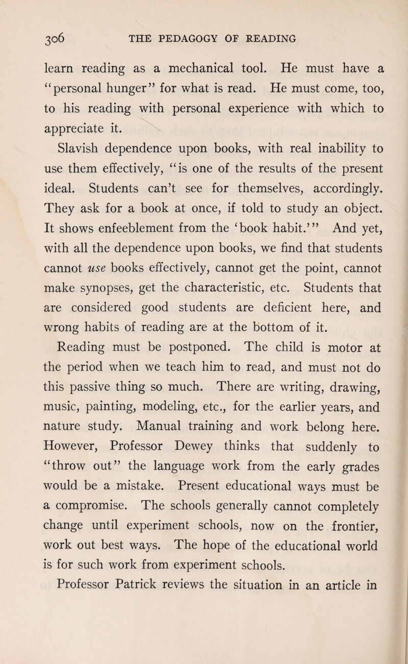learn reading as a mechanical tool. He must have a “personal hunger” for what is read. He must come, too, to his reading with personal experience with which to appreciate it. Slavish dependence upon books, with real inability to use them effectively, “is one of the results of the present ideal. Students can’t see for themselves, accordingly. They ask for a book at once, if told to study an object. It shows enfeeblement from the ‘book habit.’” And yet, with all the dependence upon books, we find that students cannot use books effectively, cannot get the point, cannot make synopses, get the characteristic, etc. Students that are considered good students are deficient here, and wrong habits of reading are at the bottom of it. Reading must be postponed. The child is motor at the period when we teach him to read, and must not do this passive thing so much. There are writing, drawing, music, painting, modeling, etc., for the earlier years, and nature study. Manual training and work belong here. However, Professor Dewey thinks that suddenly to “throw out” the language work from the early grades would be a mistake. Present educational ways must be a compromise. The schools generally cannot completely change until experiment schools, now on the frontier, work out best ways. The hope of the educational world is for such work from experiment schools. Professor Patrick reviews the situation in an article in