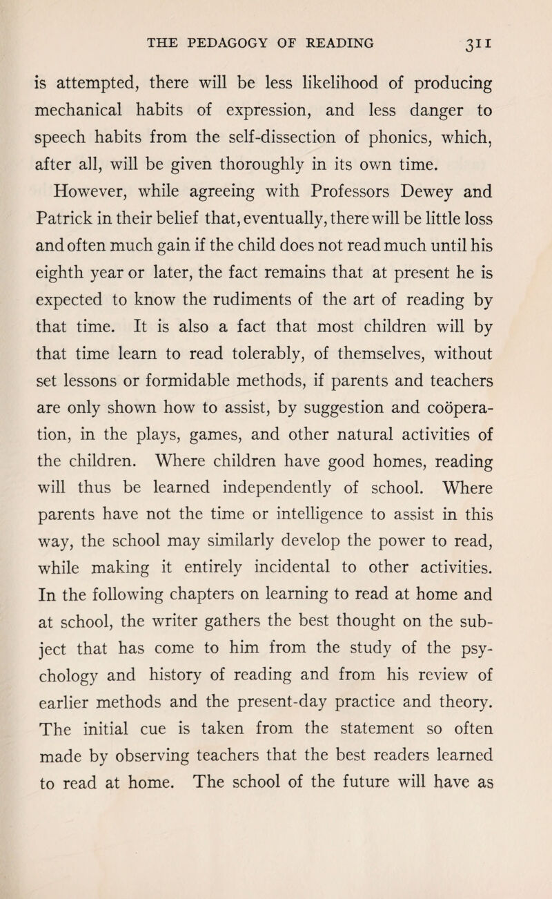 is attempted, there will be less likelihood of producing mechanical habits of expression, and less danger to speech habits from the self-dissection of phonics, which, after all, will be given thoroughly in its own time. However, while agreeing with Professors Dewey and Patrick in their belief that, eventually, there will be little loss and often much gain if the child does not read much until his eighth year or later, the fact remains that at present he is expected to know the rudiments of the art of reading by that time. It is also a fact that most children will by that time learn to read tolerably, of themselves, without set lessons or formidable methods, if parents and teachers are only shown how to assist, by suggestion and coopera¬ tion, in the plays, games, and other natural activities of the children. Where children have good homes, reading will thus be learned independently of school. Where parents have not the time or intelligence to assist in this way, the school may similarly develop the power to read, while making it entirely incidental to other activities. In the following chapters on learning to read at home and at school, the writer gathers the best thought on the sub¬ ject that has come to him from the study of the psy¬ chology and history of reading and from his review of earlier methods and the present-day practice and theory. The initial cue is taken from the statement so often made by observing teachers that the best readers learned to read at home. The school of the future will have as