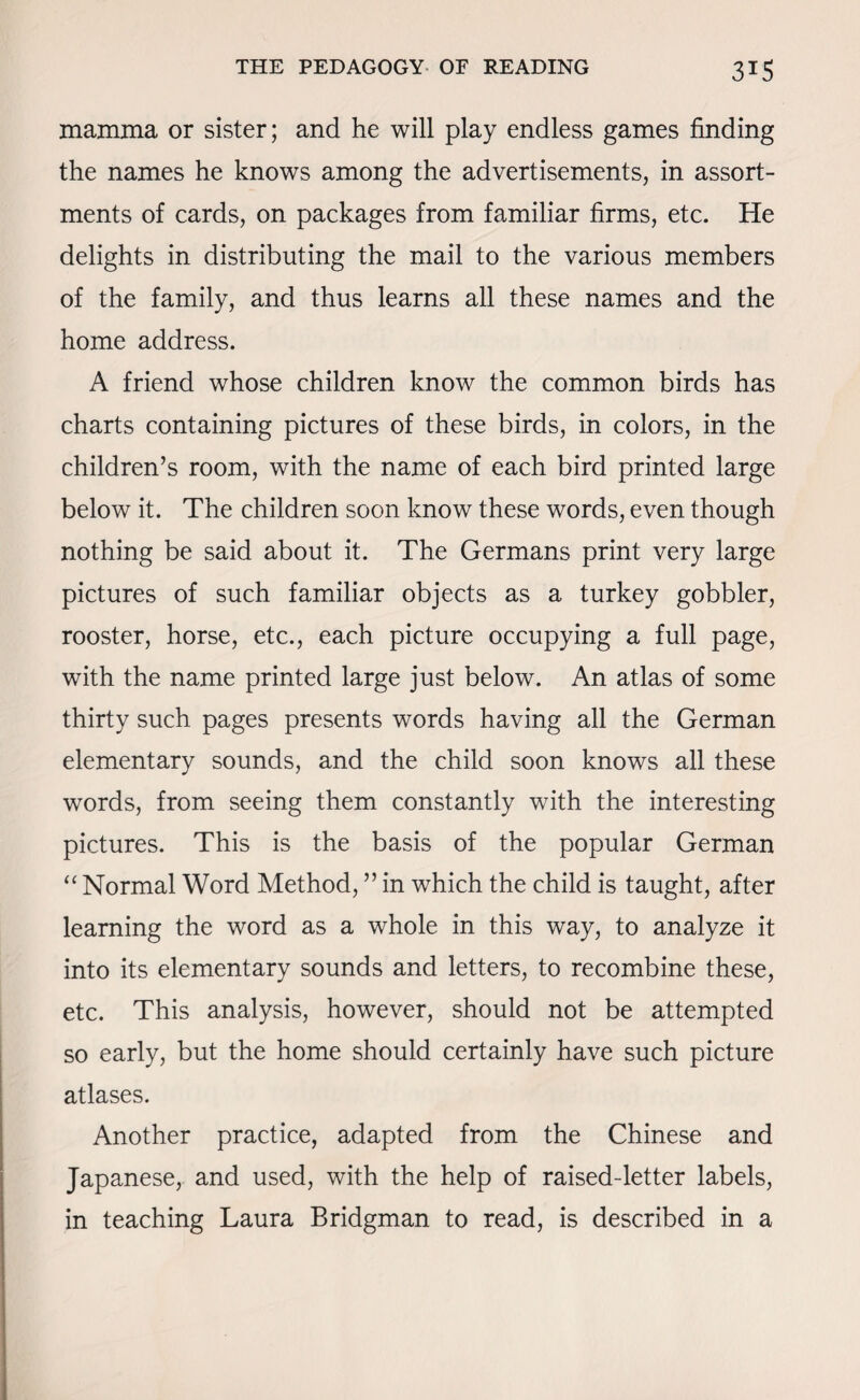 mamma or sister; and he will play endless games finding the names he knows among the advertisements, in assort¬ ments of cards, on packages from familiar firms, etc. He delights in distributing the mail to the various members of the family, and thus learns all these names and the home address. A friend whose children know the common birds has charts containing pictures of these birds, in colors, in the children’s room, with the name of each bird printed large below it. The children soon know these words, even though nothing be said about it. The Germans print very large pictures of such familiar objects as a turkey gobbler, rooster, horse, etc., each picture occupying a full page, with the name printed large just below. An atlas of some thirty such pages presents words having all the German elementary sounds, and the child soon knows all these words, from seeing them constantly with the interesting pictures. This is the basis of the popular German “ Normal Word Method, ” in which the child is taught, after learning the word as a whole in this way, to analyze it into its elementary sounds and letters, to recombine these, etc. This analysis, however, should not be attempted so early, but the home should certainly have such picture atlases. Another practice, adapted from the Chinese and Japanese, and used, with the help of raised-letter labels, in teaching Laura Bridgman to read, is described in a
