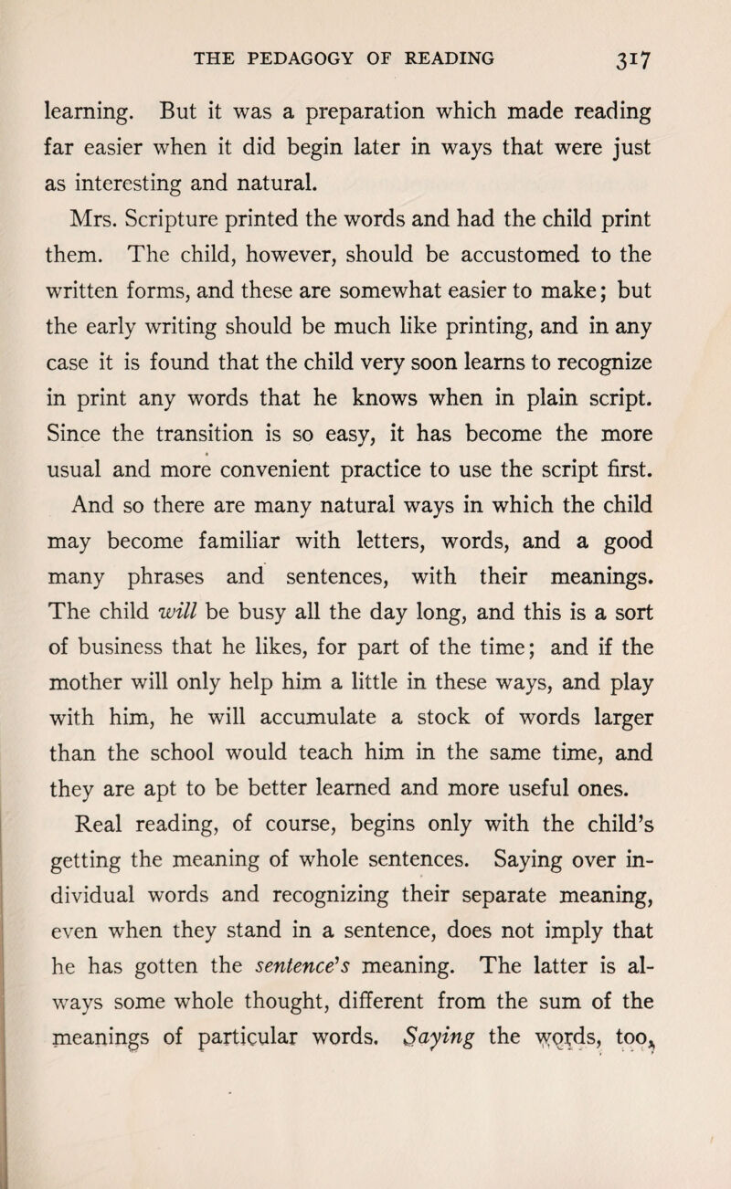 learning. But it was a preparation which made reading far easier when it did begin later in ways that were just as interesting and natural. Mrs. Scripture printed the words and had the child print them. The child, however, should be accustomed to the written forms, and these are somewhat easier to make; but the early writing should be much like printing, and in any case it is found that the child very soon learns to recognize in print any words that he knows when in plain script. Since the transition is so easy, it has become the more usual and more convenient practice to use the script first. And so there are many natural ways in which the child may become familiar with letters, words, and a good many phrases and sentences, with their meanings. The child will be busy all the day long, and this is a sort of business that he likes, for part of the time; and if the mother will only help him a little in these ways, and play with him, he will accumulate a stock of words larger than the school would teach him in the same time, and they are apt to be better learned and more useful ones. Real reading, of course, begins only with the child’s getting the meaning of whole sentences. Saying over in¬ dividual words and recognizing their separate meaning, even when they stand in a sentence, does not imply that he has gotten the sentence’s meaning. The latter is al¬ ways some whole thought, different from the sum of the meanings of particular words. Saying the words, too*