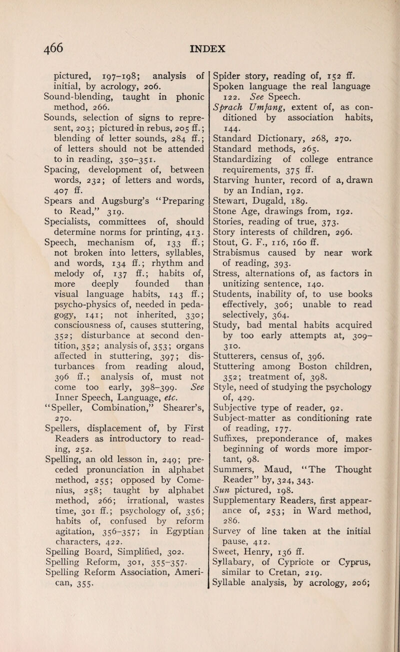 pictured, 197-198; analysis of initial, by aerology, 206. Sound-blending, taught in phonic method, 266. Sounds, selection of signs to repre¬ sent, 203; pictured in rebus, 205 ff.; blending of letter sounds, 284 ff.; of letters should not be attended ^ to in reading, 350-351. Spacing, development of, between words, 232; of letters and words, 407 ff. Spears and Augsburg’s “Preparing to Read,” 319. Specialists, committees of, should determine norms for printing, 413. Speech, mechanism of, 133 ff.; not broken into letters, syllables, and words, 134 ff.; rhythm and melody of, 137 ff.; habits of, more deeply founded than visual language habits, 143 ff.; psycho-physics of, needed in peda¬ gogy, 141; not inherited, 330; consciousness of, causes stuttering, 352; disturbance at second den¬ tition, 352; analysis of, 353; organs affected in stuttering, 397; dis¬ turbances from reading aloud, 396 ff.; analysis of, must not come too early, 398-399. See Inner Speech, Language, etc. “Speller, Combination,” Shearer’s, 270. Spellers, displacement of, by First Readers as introductory to read- ing, 252. Spelling, an old lesson in, 249; pre¬ ceded pronunciation in alphabet method, 255; opposed by Come- nius, 258; taught by alphabet method, 266; irrational, wastes time, 301 ff.; psychology of, 356; habits of, confused by reform agitation, 356-357; in Egyptian characters, 422. Spelling Board, Simplified, 302. Spelling Reform, 301, 355-357. Spelling Reform Association, Ameri¬ can, 355. Spider story, reading of, 152 ff. Spoken language the real language 122. See Speech. Sprach Umfang, extent of, as con¬ ditioned by association habits, 144- Standard Dictionary, 268, 270. Standard methods, 265. Standardizing of college entrance requirements, 375 ff. Starving hunter, record of a, drawn by an Indian, 192. Stewart, Dugald, 189. Stone Age, drawings from, 192. Stories, reading of true, 373. Story interests of children, 296. Stout, G. F., 116, 160 ff. Strabismus caused by near work ^ of reading, 393. Stress, alternations of, as factors in unitizing sentence, 140. Students, inability of, to use books effectively, 306; unable to read selectively, 364. Study, bad mental habits acquired by too early attempts at, 309- 310. Stutterers, census of, 396. Stuttering among Boston children, 352; treatment of, 398. Style, need of studying the psychology of, 429. Subjective type of reader, 92. Subject-matter as conditioning rate of reading, 177. Suffixes, preponderance of, makes beginning of words more impor¬ tant, 98. Summers, Maud, “The Thought Reader” by, 324, 343. Sun pictured, 198. Supplementary Readers, first appear¬ ance of, 253; in Ward method, 286. Survey of line taken at the initial pause, 412. Sweet, Henry, 136 ff. Syllabary, of Cypriote or Cyprus, similar to Cretan, 219. Syllable analysis, by aerology, 206;