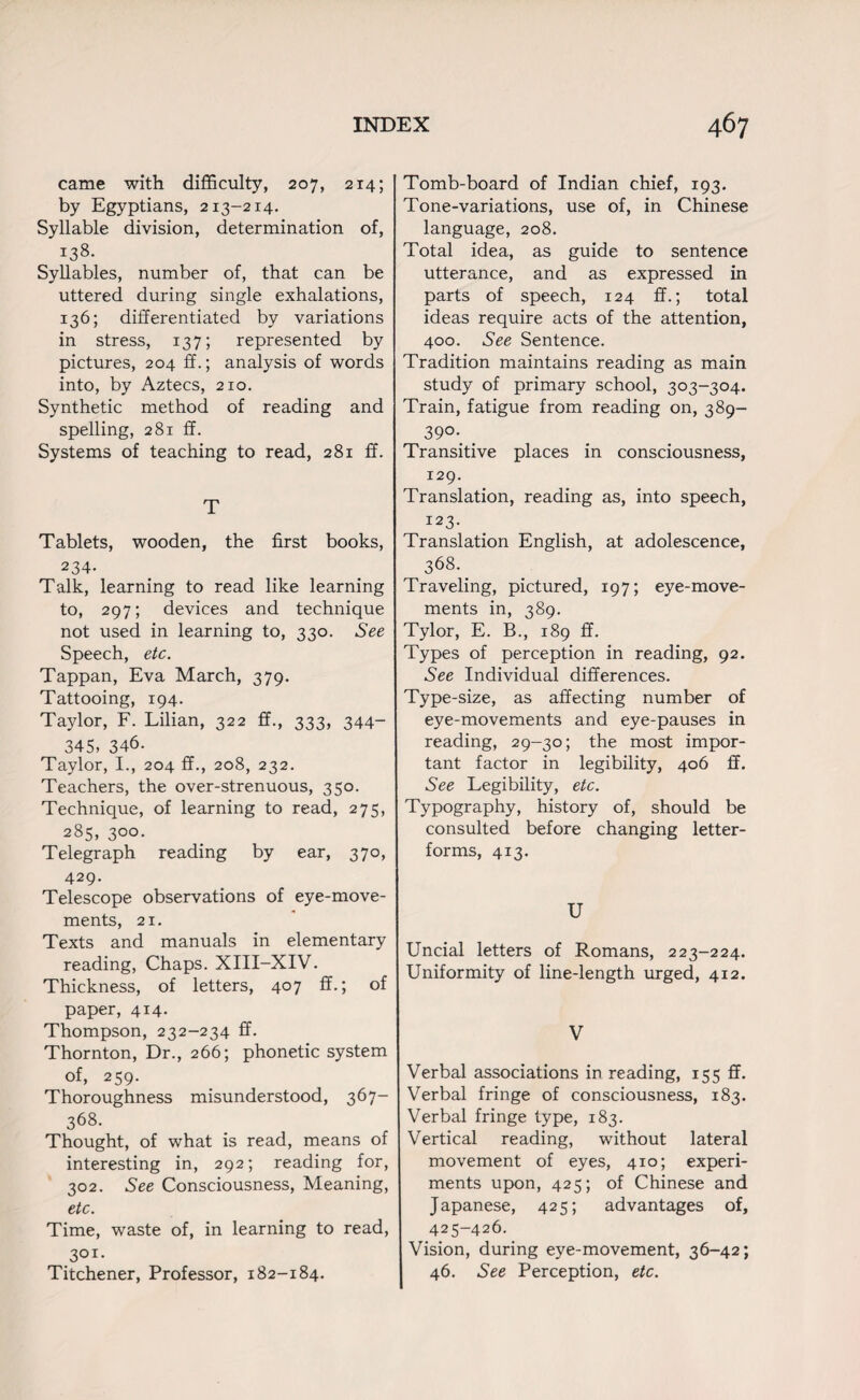 came with difficulty, 207, 214; by Egyptians, 213-214. Syllable division, determination of, 138. Syllables, number of, that can be uttered during single exhalations, 136; differentiated by variations in stress, 137; represented by pictures, 204 ff.; analysis of words into, by Aztecs, 210. Synthetic method of reading and spelling, 281 ff. Systems of teaching to read, 281 ff. T Tablets, wooden, the first books, 234. Talk, learning to read like learning to, 297; devices and technique not used in learning to, 330. See Speech, etc. Tappan, Eva March, 379. Tattooing, 194. Taylor, F. Lilian, 322 ff., 333, 344- 345, 346. Taylor, I., 204 ff., 208, 232. Teachers, the over-strenuous, 350. Technique, of learning to read, 275, 285, 300. Telegraph reading by ear, 370, 429. Telescope observations of eye-move¬ ments, 21. Texts and manuals in elementary reading, Chaps. XIII-XIV. Thickness, of letters, 407 ff.; of paper, 414. Thompson, 232-234 ff. Thornton, Dr., 266; phonetic system of, 259. Thoroughness misunderstood, 367- 368. Thought, of what is read, means of interesting in, 292; reading for, 302. See Consciousness, Meaning, etc. Time, waste of, in learning to read, 301. Titchener, Professor, 182-184. Tomb-board of Indian chief, 193. Tone-variations, use of, in Chinese language, 208. Total idea, as guide to sentence utterance, and as expressed in parts of speech, 124 ff.; total ideas require acts of the attention, 400. See Sentence. Tradition maintains reading as main study of primary school, 303-304. Train, fatigue from reading on, 389- 39°\ Transitive places in consciousness, 129. Translation, reading as, into speech, 123. Translation English, at adolescence, 368. Traveling, pictured, 197; eye-move¬ ments in, 389. Tylor, E. B., 189 ff. Types of perception in reading, 92. See Individual differences. Type-size, as affecting number of eye-movements and eye-pauses in reading, 29-30; the most impor¬ tant factor in legibility, 406 ff. See Legibility, etc. Typography, history of, should be consulted before changing letter- forms, 413. U Uncial letters of Romans, 223-224. Uniformity of line-length urged, 412. V Verbal associations in reading, 155 ff. Verbal fringe of consciousness, 183. Verbal fringe type, 183. Vertical reading, without lateral movement of eyes, 410; experi¬ ments upon, 425; of Chinese and Japanese, 425; advantages of, 425-426. Vision, during eye-movement, 36-42; 46. See Perception, etc.