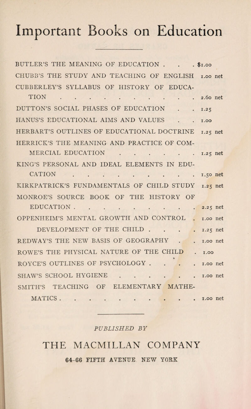 Important Books on Education BUTLER’S THE MEANING OF EDUCATION . . . $1.00 CHUBB’S THE STUDY AND TEACHING OF ENGLISH i.oo net CUBBERLEY’S SYLLABUS OF HISTORY OF EDUCA¬ TION .......... 2.60 net DUTTON’S SOCIAL PHASES OF EDUCATION . . 1.25 HANUS’S EDUCATIONAL AIMS AND VALUES . . 1.00 HERBART’S OUTLINES OF EDUCATIONAL DOCTRINE 1.25 net HERRICK’S THE MEANING AND PRACTICE OF COM¬ MERCIAL EDUCATION.1.25 net KING’S PERSONAL AND IDEAL ELEMENTS IN EDU¬ CATION ......... 1.50 net KIRKPATRICK’S FUNDAMENTALS OF CHILD STUDY 1.25 net MONROE’S SOURCE BOOK OF THE HISTORY OF EDUCATION.2.25 net OPPENHEIM’S MENTAL GROWTH AND CONTROL . 1.00 net DEVELOPMENT OF THE CHILD .... 1.25 net REDWAY’S THE NEW BASIS OF GEOGRAPHY . . 1.00 net ROWE’S THE PHYSICAL NATURE OF THE CHILD . 1.00 ROYCE’S OUTLINES OF PSYCHOLOGY .... 1.00 net SHAW’S SCHOOL HYGIENE.1.00 net SMITH’S TEACHING OF ELEMENTARY MATHE¬ MATICS .1.00 net PUBLISHED BY THE MACMILLAN COMPANY