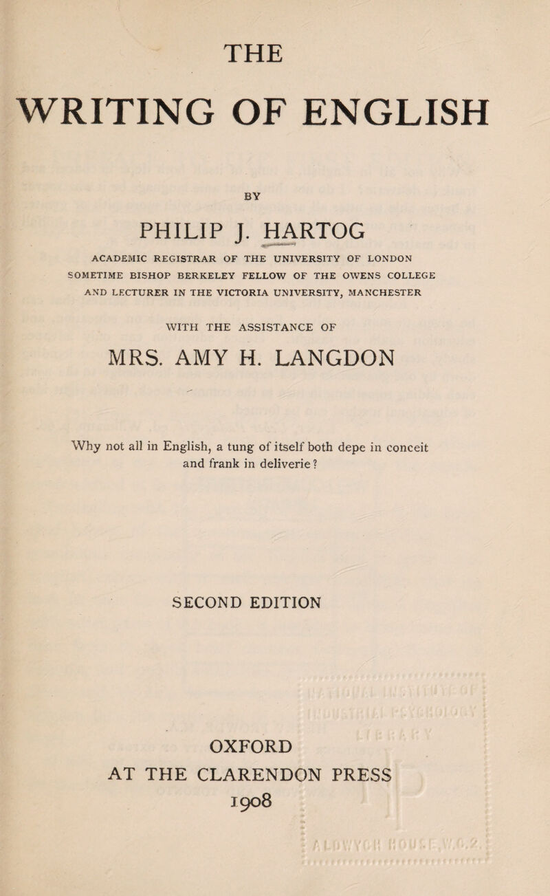 THE WRITING OF ENGLISH BY PHILIP J. HARTOG ACADEMIC REGISTRAR OF THE UNIVERSITY OF LONDON SOMETIME BISHOP BERKELEY FELLOW OF THE OWENS COLLEGE AND LECTURER IN THE VICTORIA UNIVERSITY, MANCHESTER WITH THE ASSISTANCE OF MRS. AMY H. LANGDON Why not all in English, a tung of itself both depe in conceit and frank in deliverie? SECOND EDITION OXFORD AT THE CLARENDON PRESS 1908