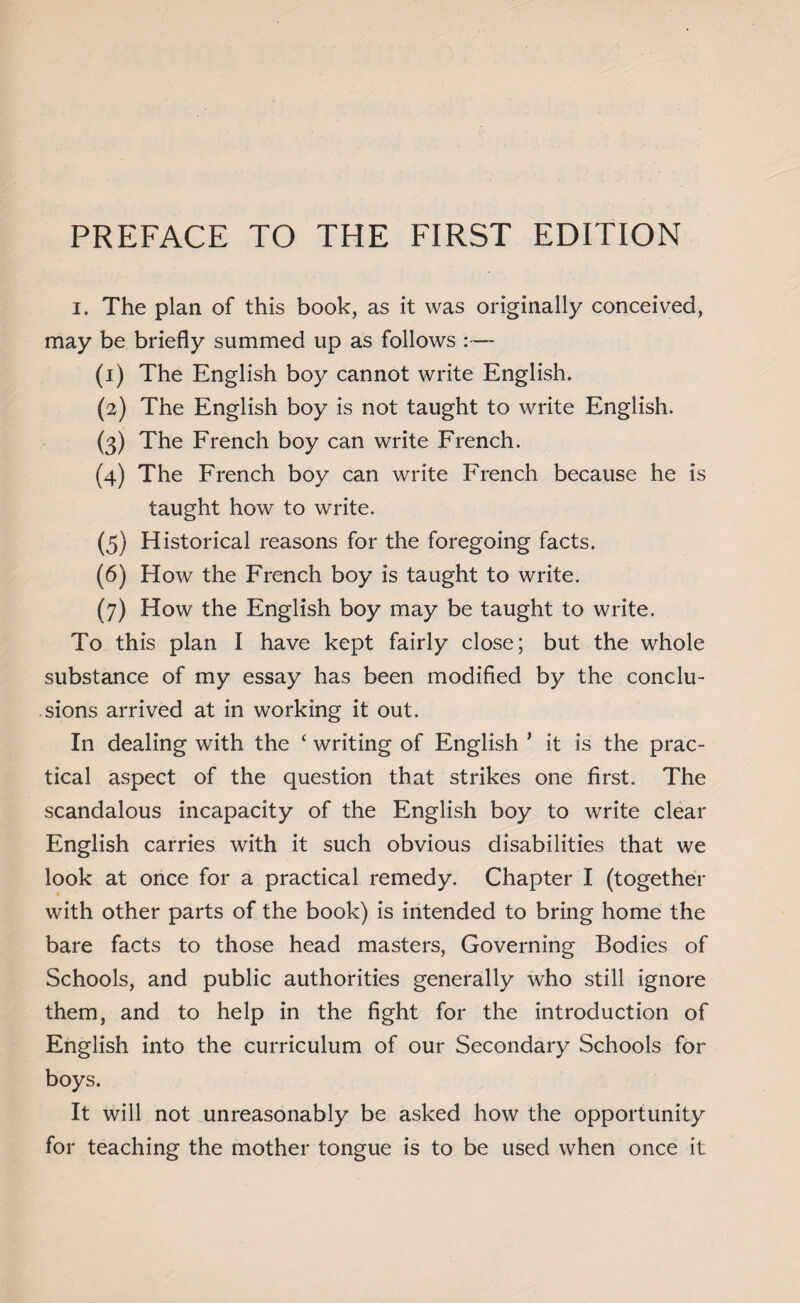 PREFACE TO THE FIRST EDITION i. The plan of this book, as it was originally conceived, may be briefly summed up as follows :— (1) The English boy cannot write English. (2) The English boy is not taught to write English. (3) The French boy can write French. (4) The French boy can write French because he is taught how to write. (5) Historical reasons for the foregoing facts. (6) Flow the French boy is taught to write. (7) How the English boy may be taught to write. To this plan I have kept fairly close; but the whole substance of my essay has been modified by the conclu¬ sions arrived at in working it out. In dealing with the ‘ writing of English ’ it is the prac¬ tical aspect of the question that strikes one first. The scandalous incapacity of the English boy to write clear English carries with it such obvious disabilities that we look at once for a practical remedy. Chapter I (together with other parts of the book) is intended to bring home the bare facts to those head masters, Governing Bodies of Schools, and public authorities generally who still ignore them, and to help in the fight for the introduction of English into the curriculum of our Secondary Schools for boys. It will not unreasonably be asked how the opportunity for teaching the mother tongue is to be used when once it