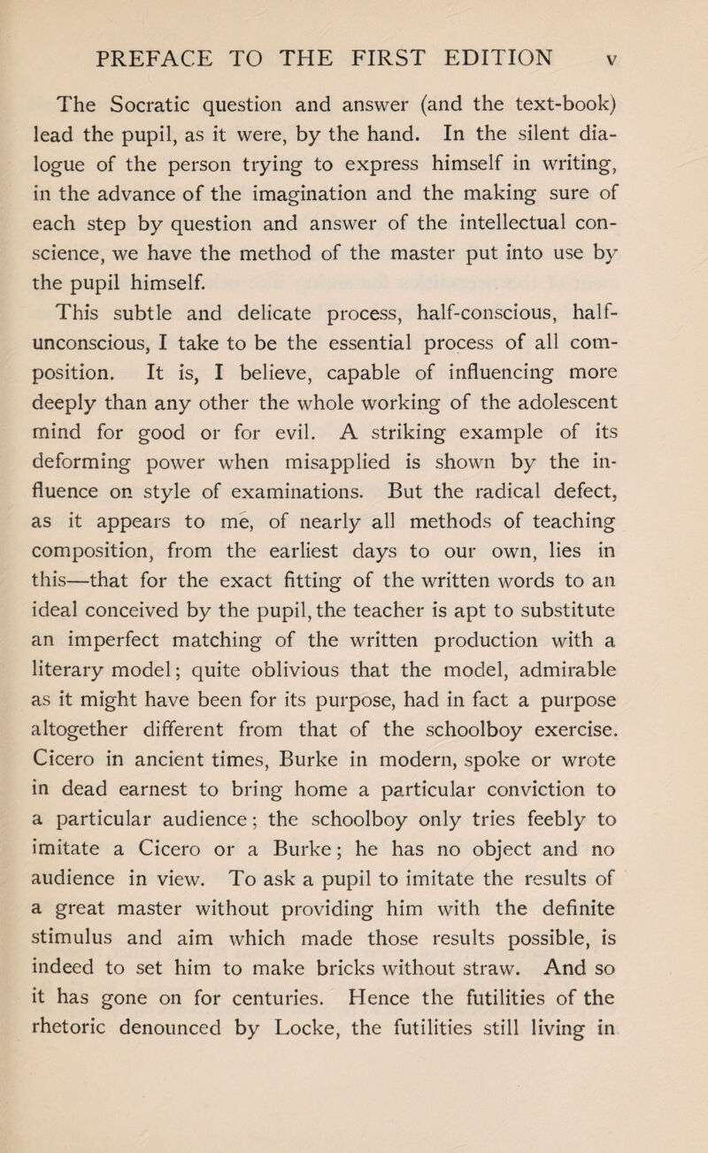 The Socratic question and answer (and the text-book) lead the pupil, as it were, by the hand. In the silent dia¬ logue of the person trying to express himself in writing, in the advance of the imagination and the making sure of each step by question and answer of the intellectual con¬ science, we have the method of the master put into use by the pupil himself. This subtle and delicate process, half-conscious, half¬ unconscious, I take to be the essential process of all com¬ position. It is, I believe, capable of influencing more deeply than any other the whole working of the adolescent mind for good or for evil. A striking example of its deforming power when misapplied is shown by the in¬ fluence on style of examinations. But the radical defect, as it appears to me, of nearly all methods of teaching composition, from the earliest days to our own, lies in this—that for the exact fitting of the written words to an ideal conceived by the pupil, the teacher is apt to substitute an imperfect matching of the written production with a literary model; quite oblivious that the model, admirable as it might have been for its purpose, had in fact a purpose altogether different from that of the schoolboy exercise. Cicero in ancient times, Burke in modern, spoke or wrote in dead earnest to bring home a particular conviction to a particular audience; the schoolboy only tries feebly to imitate a Cicero or a Burke; he has no object and no audience in view. To ask a pupil to imitate the results of a great master without providing him with the definite stimulus and aim which made those results possible, is indeed to set him to make bricks without straw. And so it has gone on for centuries. Hence the futilities of the rhetoric denounced by Locke, the futilities still living in