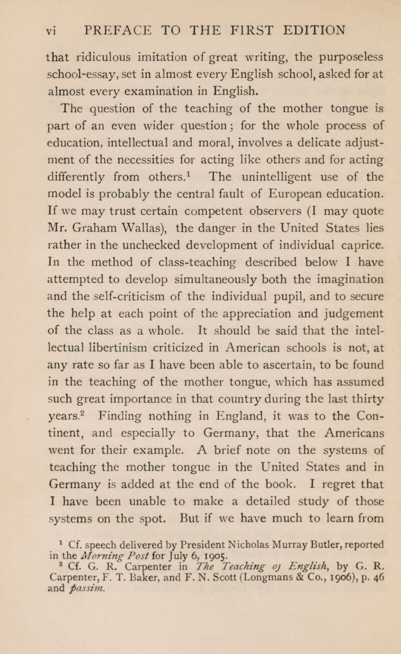 that ridiculous imitation of great writing, the purposeless school-essay, set in almost every English school, asked for at almost every examination in English. The question of the teaching of the mother tongue is part of an even wider question ; for the whole process of education, intellectual and moral, involves a delicate adjust¬ ment of the necessities for acting like others and for acting differently from others.1 The unintelligent use of the model is probably the central fault of European education. If we may trust certain competent observers (I may quote Mr. Graham Wallas), the danger in the United States lies rather in the unchecked development of individual caprice. In the method of class-teaching described below I have attempted to develop simultaneously both the imagination and the self-criticism of the individual pupil, and to secure the help at each point of the appreciation and judgement of the class as a whole. It should be said that the intel¬ lectual libertinism criticized in American schools is not, at any rate so far as I have been able to ascertain, to be found in the teaching of the mother tongue, which has assumed such great importance in that country during the last thirty years.2 Finding nothing in England, it was to the Con¬ tinent, and especially to Germany, that the Americans went for their example. A brief note on the systems of teaching the mother tongue in the United States and in Germany is added at the end of the book. I regret that I have been unable to make a detailed study of those systems on the spot. But if we have much to learn from 1 Cf. speech delivered by President Nicholas Murray Butler, reported in the Morning Post for July 6, 1905. 2 Cf. G. R. Carpenter in The Teaching oj English, by G. R. Carpenter, F. T. Baker, and F. N. Scott (Longmans & Co., 1906), p. 46 and passim.