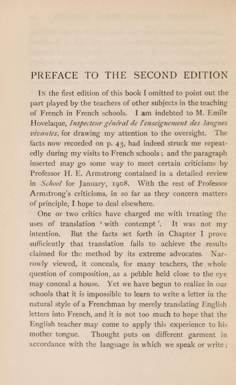 PREFACE TO THE SECOND EDITION In the first edition of this book I omitted to point out the part played by the teachers of other subjects in the teaching of French in French schools. I am indebted to M. Emile Hovelaque, Inspecteur general de £enseignement des langues viv antes, for drawing my attention to the oversight. The facts now recorded on p. 43, had indeed struck me repeat¬ edly during my visits to French schools ; and the paragraph inserted may go some way to meet certain criticisms by Professor H. E. Armstrong contained in a detailed review in School for January, 1908. With the rest of Professor Armstrong’s criticisms, in so far as they concern matters of principle, I hope to deal elsewhere. One or two critics have charged me with treating the uses of translation c with contempt It was not my intention. But the facts set forth in Chapter I prove sufficiently that translation fails to achieve the results claimed for the method by its extreme advocates. Nar¬ rowly viewed, it conceals, for many teachers, the whole question of composition, as a pebble held close to the eye may conceal a house. Yet we have begun to realize in our schools that it is impossible to learn to write a letter in the natural style of a Frenchman by merely translating English letters into French, and it is not too much to hope that the English teacher may come to apply this experience to his mother tongue. Thought puts on different garment in accordance with the language in which we speak or write;
