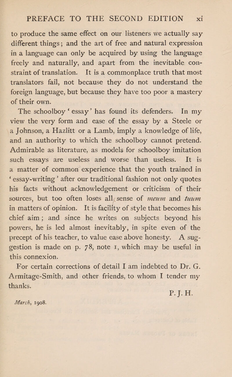 to produce the same effect on our listeners we actually say different things; and the art of free and natural expression in a language can only be acquired by using the language freely and naturally, and apart from the inevitable con¬ straint of translation. It is a commonplace truth that most translators fail, not because they do not understand the foreign language, but because they have too poor a mastery of their own. The schoolboy ‘ essay ’ has found its defenders. In my view the very form and ease of the essay by a Steele or a Johnson, a Hazlitt or a Lamb, imply a knowledge of life, and an authority to which the schoolboy cannot pretend. Admirable as literature, as models for schoolboy imitation such essays are useless and worse than useless. It is a matter of common experience that the youth trained in * essay-writing 5 after our traditional fashion not only quotes his facts without acknowledgement or criticism of their sources, but too often loses all sense of meum and tuum in matters of opinion. It is facility of style that becomes his chief aim; and since he writes on subjects beyond his powers, he is led almost inevitably, in spite even of the precept of his teacher, to value ease above honesty. A sug¬ gestion is made on p. 78, note 1, which may be useful in this connexion. For certain corrections of detail I am indebted to Dr. G. Armitage-Smith, and other friends, to whom I tender my thanks. March, 1908. P.J.H.