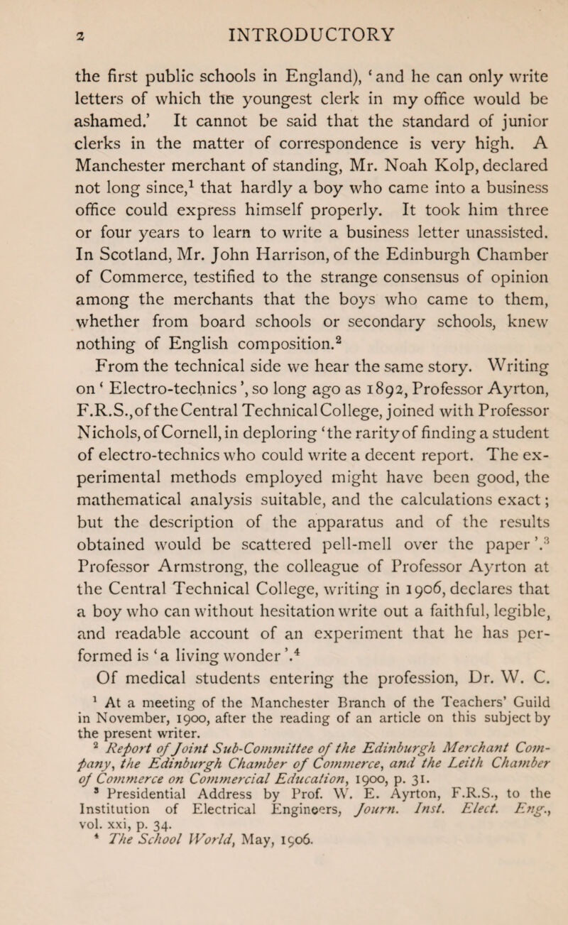 the first public schools in England), ‘ and he can only write letters of which the youngest clerk in my office would be ashamed.’ It cannot be said that the standard of junior clerks in the matter of correspondence is very high. A Manchester merchant of standing, Mr. Noah Kolp, declared not long since,1 that hardly a boy who came into a business office could express himself properly. It took him three or four years to learn to write a business letter unassisted. In Scotland, Mr. John Harrison, of the Edinburgh Chamber of Commerce, testified to the strange consensus of opinion among the merchants that the boys who came to them, whether from board schools or secondary schools, knew nothing of English composition.2 From the technical side we hear the same story. Writing on ‘ Electro-technics *, so long ago as 1892, Professor Ayrton, F.R.S.,of the Central Technical College, joined with Professor Nichols, of Cornell, in deploring ‘the rarity of finding a student of electro-technics who could write a decent report. The ex¬ perimental methods employed might have been good, the mathematical analysis suitable, and the calculations exact; but the description of the apparatus and of the results obtained would be scattered pell-mell over the paper V'' Professor Armstrong, the colleague of Professor Ayrton at the Central Technical College, writing in 1906, declares that a boy who can without hesitation write out a faithful, legible, and readable account of an experiment that he has per¬ formed is ‘a living wonder \4 Of medical students entering the profession, Dr. W. C. 1 At a meeting of the Manchester Branch of the Teachers’ Guild in November, 1900, after the reading of an article on this subject by the present writer. 2 Report of Joi?it Sub-Committee of the Edinburgh Merchant Com¬ pany, the Edinburgh Chamber of Commerce, and the Leith Chamber of Commerce on Commercial Education, 1900, p. 31. 3 Presidential Address by Prof. W. E. Ayrton, F.R.S., to the Institution of Electrical Engineers, fourn. Inst. Elect. Eng., vol. xxi, p. 34. 4 The School World, May, 1906.