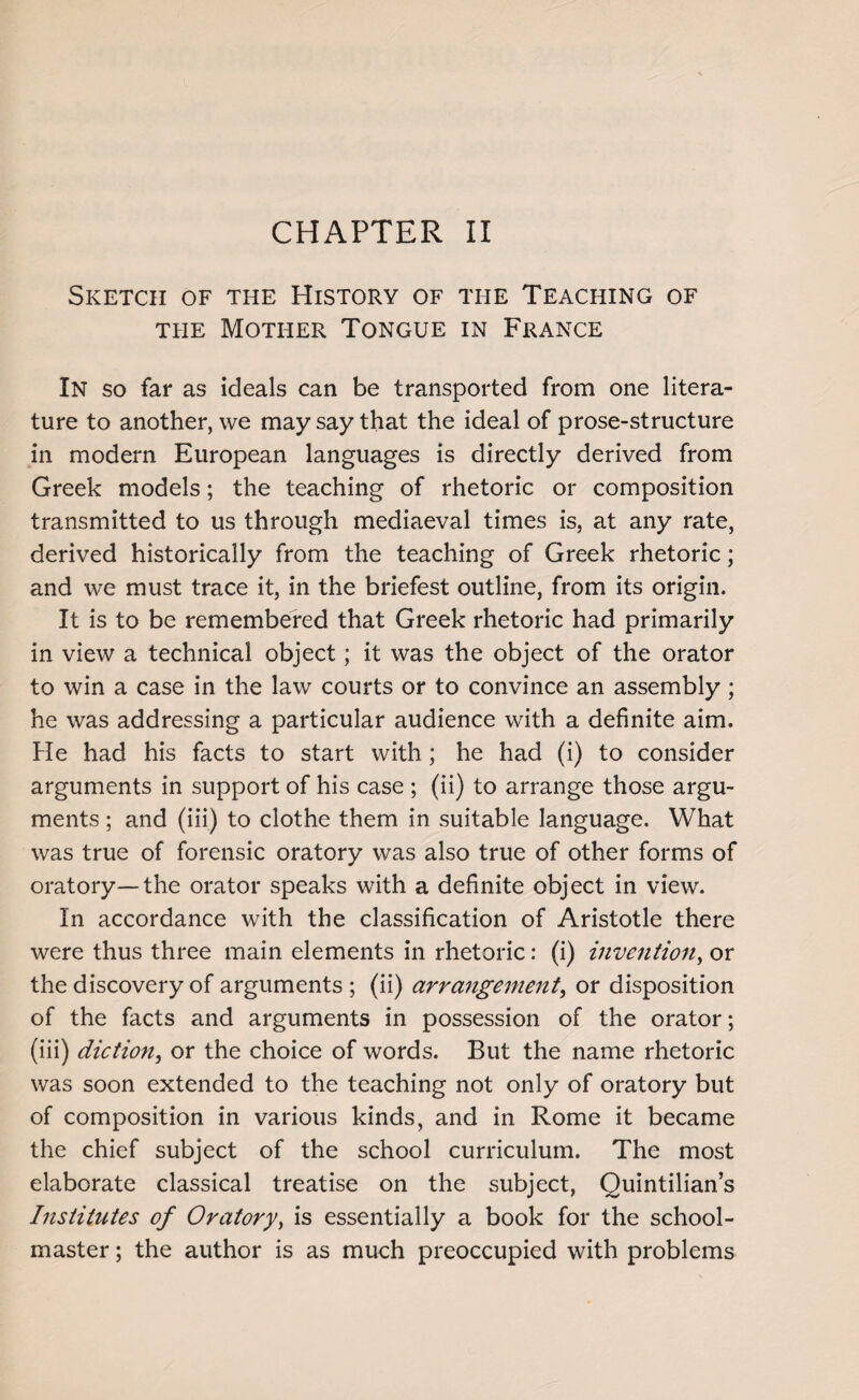 Sketch of the History of the Teaching of the Mother Tongue in France In so far as ideals can be transported from one litera¬ ture to another, we may say that the ideal of prose-structure in modern European languages is directly derived from Greek models; the teaching of rhetoric or composition transmitted to us through mediaeval times is, at any rate, derived historically from the teaching of Greek rhetoric; and we must trace it, in the briefest outline, from its origin. It is to be remembered that Greek rhetoric had primarily in view a technical object; it was the object of the orator to win a case in the law courts or to convince an assembly; he was addressing a particular audience with a definite aim. He had his facts to start with; he had (i) to consider arguments in support of his case ; (ii) to arrange those argu¬ ments ; and (iii) to clothe them in suitable language. What was true of forensic oratory was also true of other forms of oratory—the orator speaks with a definite object in view. In accordance with the classification of Aristotle there were thus three main elements in rhetoric: (i) invention, or the discovery of arguments; (ii) arrangement, or disposition of the facts and arguments in possession of the orator; (iii) diction, or the choice of words. But the name rhetoric was soon extended to the teaching not only of oratory but of composition in various kinds, and in Rome it became the chief subject of the school curriculum. The most elaborate classical treatise on the subject, Quintilian’s Institutes of Oratory, is essentially a book for the school¬ master ; the author is as much preoccupied with problems