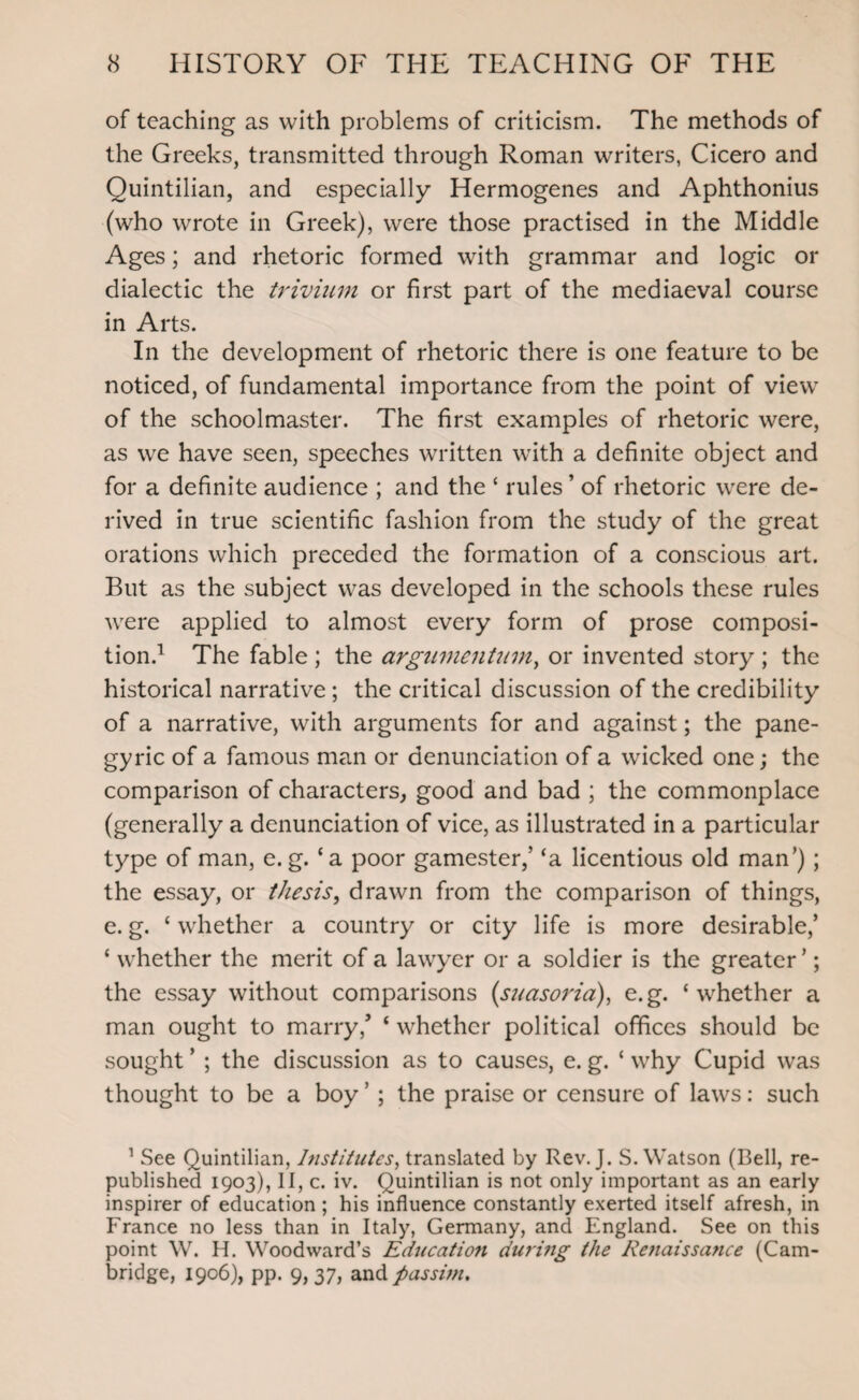 of teaching as with problems of criticism. The methods of the Greeks, transmitted through Roman writers, Cicero and Quintilian, and especially Hermogenes and Aphthonius (who wrote in Greek), were those practised in the Middle Ages; and rhetoric formed with grammar and logic or dialectic the trivium or first part of the mediaeval course in Arts. In the development of rhetoric there is one feature to be noticed, of fundamental importance from the point of view of the schoolmaster. The first examples of rhetoric were, as we have seen, speeches written with a definite object and for a definite audience ; and the ‘ rules ’ of rhetoric were de¬ rived in true scientific fashion from the study of the great orations which preceded the formation of a conscious art. But as the subject was developed in the schools these rules were applied to almost every form of prose composi¬ tion.1 The fable ; the argumentum, or invented story ; the historical narrative ; the critical discussion of the credibility of a narrative, with arguments for and against; the pane¬ gyric of a famous man or denunciation of a wicked one; the comparison of characters, good and bad ; the commonplace (generally a denunciation of vice, as illustrated in a particular type of man, e. g. ‘a poor gamester,’ ‘a licentious old man’); the essay, or thesis, drawn from the comparison of things, e. g. c whether a country or city life is more desirable/ ‘ whether the merit of a lawyer or a soldier is the greater’; the essay without comparisons {suasoria), e.g. ‘whether a man ought to marry/ ‘ whether political offices should be sought ’ ; the discussion as to causes, e. g. ‘ why Cupid was thought to be a boy ’ ; the praise or censure of laws: such 1 See Quintilian, Institutes, translated by Rev. J. S. Watson (Bell, re¬ published 1903), 11, c. iv. Quintilian is not only important as an early inspirer of education ; his influence constantly exerted itself afresh, in France no less than in Italy, Germany, and England. See on this point W. H. Woodward’s Education during the Re?taissance (Cam¬ bridge, 1906), pp. 9,37, and passim.