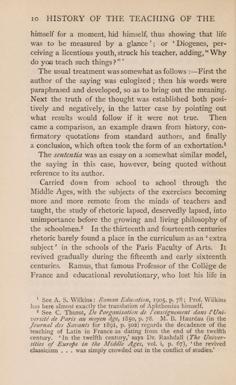 himself for a moment, hid himself, thus showing that life was to be measured by a glance *; or ‘ Diogenes, per¬ ceiving a licentious youth, struck his teacher, adding, “ Why do you teach such things ? ” ’ The usual treatment was somewhat as follows :—First the author of the saying was eulogized ; then his words were paraphrased and developed, so as to bring out the meaning. Next the truth of the thought was established both posi¬ tively and negatively, in the latter case by pointing out what results would follow if it were not true. Then came a comparison, an example drawn from history, con¬ firmatory quotations from standard authors, and finally a conclusion, which often took the form of an exhortation.1 The sententia was an essay on a somewhat similar model, the saying in this case, however, being quoted without reference to its author. Carried down from school to school through the Middle Ages, with the subjects of the exercises becoming more and more remote from the minds of teachers and taught, the study of rhetoric lapsed, deservedly lapsed, into unimportance before the growing and living philosophy of the schoolmen.2 * In the thirteenth and fourteenth centuries rhetoric barely found a place in the curriculum as an 4 extra subject'’ in the schools of the Paris Faculty of Arts. It revived gradually during the fifteenth and early sixteenth centuries. Ramus, that famous Professor of the College de France and educational revolutionary, who lost his life in 1 See A. S. Wilkins : Roman Education, 1905, p. 78 ; Prof. Wilkins has here almost exactly the translation of Aphthonius himself. 2 See C. Thurot, De P organisation de ienseignement dans P Uni¬ versity de Paris au moyeji age, 1850, p. 78. M. B. Haureau (in the Journal des Savants for 1891, p. 502) regards the decadence of the teaching of Latin in France as dating from the end of the twelfth century. ‘In the twelfth century,1 says Dr. Rashdall (The Univer¬ sities of Europe in the Middle Ages, vol. i, p. 67), ‘ the revived classicism . . . was simply crowded out in the conflict of studies.’