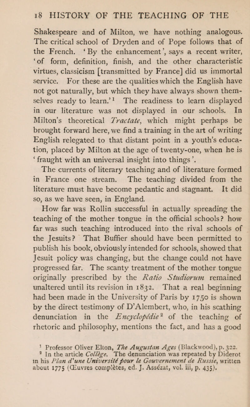 Shakespeare and of Milton, we have nothing analogous. The critical school of Dryden and of Pope follows that of the French. ‘By the enhancement says a recent writer, ‘of form, definition, finish, and the other characteristic virtues, classicism [transmitted by France] did us immortal service. Por these are the qualities which the English have not got naturally, but which they have always shown them¬ selves ready to learn.’1 The readiness to learn displayed in our literature was not displayed in our schools. In Milton’s theoretical Tractate, which might perhaps be brought forward here, we find a training in the art of writing English relegated to that distant point in a youth’s educa¬ tion, placed by Milton at the age of twenty-one, when he is ‘ fraught with an universal insight into things ’. The currents of literary teaching and of literature formed in France one stream. The teaching divided from the literature must have become pedantic and stagnant. It did so, as we have seen, in England. How far was Rollin successful in actually spreading the teaching of the mother tongue in the official schools? how far was such teaching introduced into the rival schools of the Jesuits? That Buffier should have been permitted to publish his book, obviously intended for schools, showed that Jesuit policy was changing, but the change could not have progressed far. The scanty treatment of the mother tongue originally prescribed by the Ratio Studiorum remained unaltered until its revision in 1832. That a real beginning had been made in the University of Paris by 1750 is shown by the direct testimony of D’Alembert, who, in his scathing denunciation in the Encyclopedic2 of the teaching of rhetoric and philosophy, mentions the fact, and has a good 1 Professor Oliver Elton, The Augustan Ages (Blackwood), p. 322. 2 In the article College. The denunciation was repeated by Diderot in his Plan d'une University pour le Gouvernement de Russie, written about 1775 (CEuvres completes, cd. J. Assezat, vol. iii, p. 435).