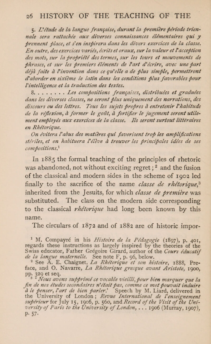 5. Lit tilde de la langue fratigaise, durant la premiere ptriode trien- nale sera rattachte aux diverses connaissances eUmentaires qui y pre7inent place, et s'en inspirera dans les divers exercices de la classe. En outre, des exercices varies, tcrits et or aux, sur la valeur et Pacception des mots, sur la propriety des termes, sur les tours et mouvements de phrases, et sur les premiers Elements de Part d'ter ire, avec une part dtjd faite a Pinvention dans ce qiPelle a de plus simple, permettront d'aborder en sixieme le latin dans les conditions plus favcrables pour Pintelligence et la traduction des textes. 8.Les compositions franqaiscs, distributes et gradutes dans les diverses classes, ne seront plus uniquement des narrations, des discours ou des lettres. Tons les sujets propres d entretenir Phabitude de la reflexion, d former le gout, d fortifier le jugement seront utile- ment employes aux exercices de la classe. Ils seront surtout lit Ur aires en Rhttorique. On tvitera Pabus des matilres qui favorisent trop les amplifications steadies, et on habituera Ptltve a trouver les principales idtes de ses co7npositio7is} In 1885 the formal teaching of the principles of rhetoric was abandoned, not without exciting regret; 1 2 and the fusion of the classical and modern sides in the scheme of 1902 led finally to the sacrifice of the name classe de rhttorique,3 inherited from the Jesuits, for which classe de premiere was substituted. The class on the modern side corresponding to the classical rhttorique had long been known by this name. The circulars of 1872 and of 1882 are of historic impor- 1 M. Compayre in his Histoire de la Ptdagogie (1897), p. 401, regards these instructions as largely inspired by the theories of the Swiss educator, Father Gregoire Girard, author of the Cours tducatif de la langue 77iater7ielle. See note F, p. 96, below. 2 See A. E. Chaignet, La Rhetorique et so7i histoire, 1888, Pre¬ face, and O. Navarre, La Rhetorique grecque avant Aristote, 1900, pp. 329 et seq. 3 ‘ Nous avons supprhne ce vocable vieilli, pour bien marquer que la fl.71 de nos etudes secondaires n'etaitpas, c0771771 e ce 77iot pouvait induire d le penser, Part de bien parlerl Speech by M. Liard, delivered in the University of London ; Revue Lnternational de Ve7iseignement suptrieur for July 15, 1906, p. 560, and Record of the Visit of the Uni¬ versity of Paris to the U7iiversity of London, . . . 1906 (Murray, 1907), P- 57-