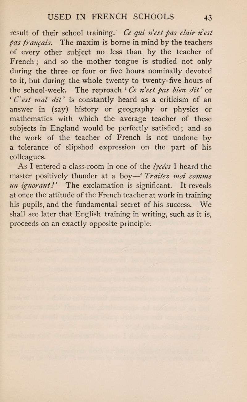 result of their school training. Ce qui riest pas clair riest pas frangais. The maxim is borne in mind by the teachers of every other subject no less than by the teacher of French ; and so the mother tongue is studied not only during the three or four or five hours nominally devoted to it, but during the whole twenty to twenty-five hours of the school-week. The reproach ‘ Ce nest pas bien diC or ‘ C'est mal dit' is constantly heard as a criticism of an answer in (say) history or geography or physics or mathematics with which the average teacher of these subjects in England would be perfectly satisfied; and so the work of the teacher of French is not undone by a tolerance of slipshod expression on the part of his colleagues. As I entered a class-room in one of the lycees I heard the master positively thunder at a boy—‘ Traitez moi comme an ignorant /’ The exclamation is significant. It reveals at once the attitude of the French teacher at work in training his pupils, and the fundamental secret of his success. We shall see later that English training in writing, such as it is, proceeds on an exactly opposite principle.