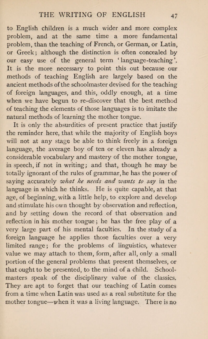 to English children is a much wider and more complex problem, and at the same time a more fundamental problem, than the teaching of French, or German, or Latin, or Greek; although the distinction is often concealed by our easy use of the general term ‘ language-teaching \ It is the more necessary to point this out because our methods of teaching English are largely based on the ancient methods of the schoolmaster devised for the teaching of foreign languages, and this, oddly enough, at a time when we have begun to re-discover that the best method of teaching the elements of those languages is to imitate the natural methods of learning the mother tongue. It is only the absurdities of present practice that justify the reminder here, that while the majority of English boys will not at any stage be able to think freely in a foreign language, the average boy of ten or eleven has already a considerable vocabulary and mastery of the mother tongue, in speech, if not in writing; and that, though he may be totally ignorant of the rules of grammar, he has the power of saying accurately what he needs and wants to say in the language in which he thinks. He is quite capable, at that age, of beginning, with a little help, to explore and develop and stimulate his own thought by observation and reflection, and by setting down the record of that observation and reflection in his mother tongue; he has the free play of a very large part of his mental faculties. In the study of a foreign language he applies those faculties over a very limited range; for the problems of linguistics, whatever value we may attach to them, form, after all, only a small portion of the general problems that present themselves, or that ought to be presented, to the mind of a child. School¬ masters speak of the disciplinary value of the classics. They are apt to forget that our teaching of Latin comes from a time when Latin was used as a real substitute for the mother tongue—when it was a living language. There is no