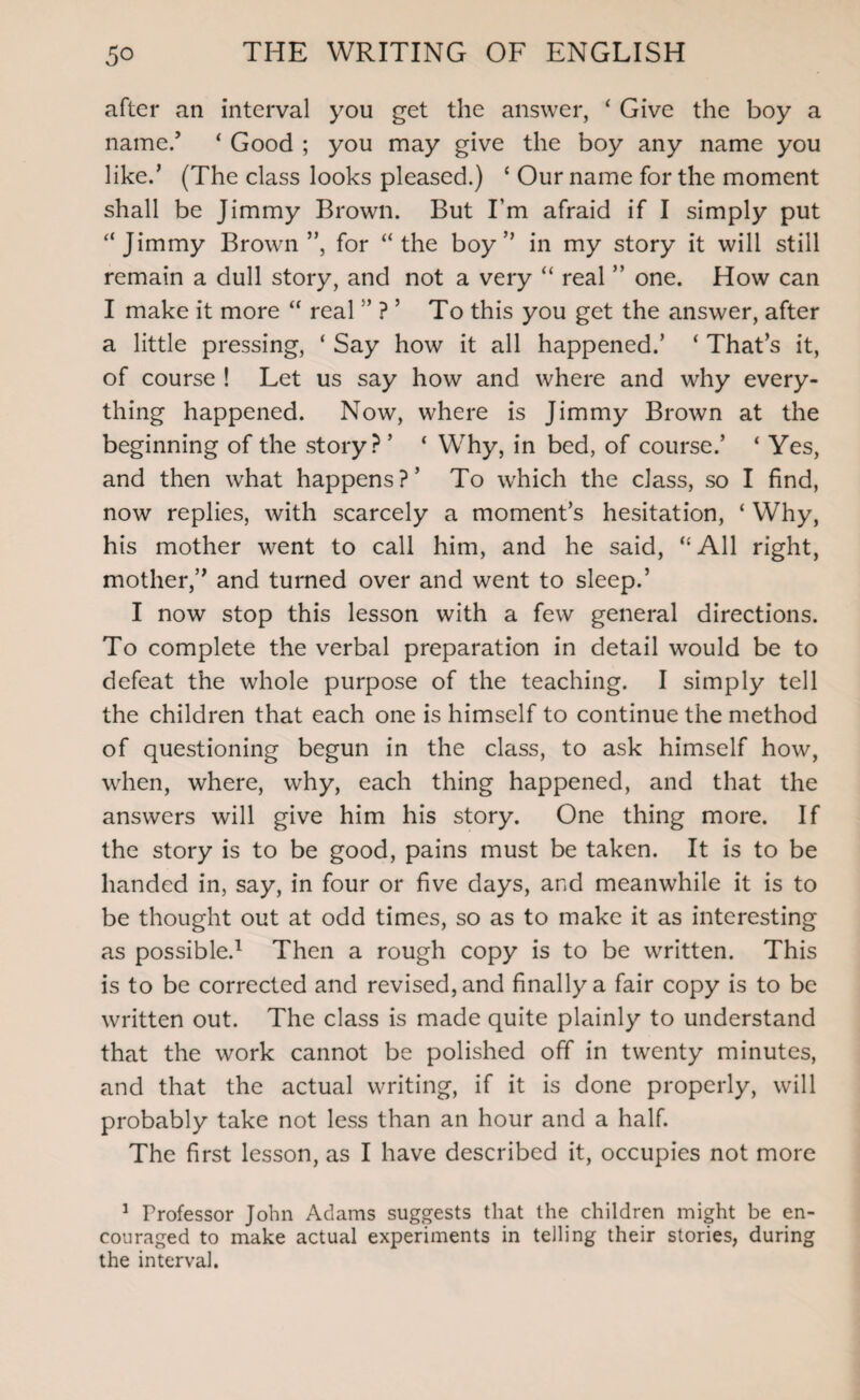 after an interval you get the answer, ‘ Give the boy a name.’ ‘ Good ; you may give the boy any name you like.’ (The class looks pleased.) ‘ Our name for the moment shall be Jimmy Brown. But I’m afraid if I simply put “Jimmy Brown”, for “the boy” in my story it will still remain a dull story, and not a very “ real ” one. How can I make it more “ real ” ? ’ To this you get the answer, after a little pressing, ‘ Say how it all happened.’ * That’s it, of course ! Let us say how and where and why every¬ thing happened. Now, where is Jimmy Brown at the beginning of the story? ’ ‘ Why, in bed, of course.’ ‘ Yes, and then what happens?’ To which the class, so I find, now replies, with scarcely a moment’s hesitation, ‘ Why, his mother went to call him, and he said, “ All right, mother,” and turned over and went to sleep.’ I now stop this lesson with a few general directions. To complete the verbal preparation in detail would be to defeat the whole purpose of the teaching. I simply tell the children that each one is himself to continue the method of questioning begun in the class, to ask himself how, when, where, why, each thing happened, and that the answers will give him his story. One thing more. If the story is to be good, pains must be taken. It is to be handed in, say, in four or five days, and meanwhile it is to be thought out at odd times, so as to make it as interesting as possible.1 Then a rough copy is to be written. This is to be corrected and revised, and finally a fair copy is to be written out. The class is made quite plainly to understand that the work cannot be polished off in twenty minutes, and that the actual writing, if it is done properly, will probably take not less than an hour and a half. The first lesson, as I have described it, occupies not more 1 Professor John Adams suggests that the children might be en¬ couraged to make actual experiments in telling their stories, during the interval.