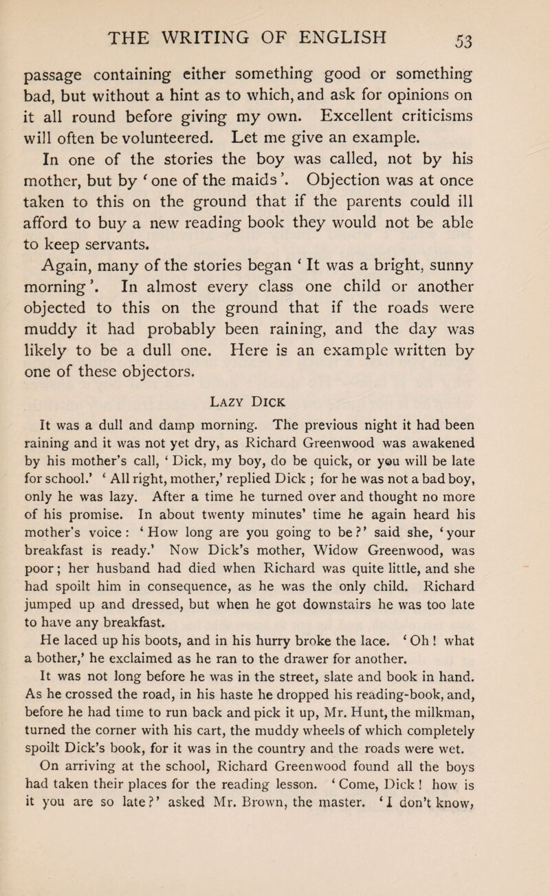 passage containing either something good or something bad, but without a hint as to which, and ask for opinions on it all round before giving my own. Excellent criticisms will often be volunteered. Let me give an example. In one of the stories the boy was called, not by his mother, but by ' one of the maids ’. Objection was at once taken to this on the ground that if the parents could ill afford to buy a new reading book they would not be able to keep servants. Again, many of the stories began ‘ It was a bright, sunny morning \ In almost every class one child or another objected to this on the ground that if the roads were muddy it had probably been raining, and the day was likely to be a dull one. Here is an example written by one of these objectors. Lazy Dick It was a dull and damp morning. The previous night it had been raining and it was not yet dry, as Richard Greenwood was awakened by his mother’s call, ‘ Dick, my boy, do be quick, or you will be late for school.’ ‘ All right, mother,’ replied Dick ; for he was not a bad boy, only he was lazy. After a time he turned over and thought no more of his promise. In about twenty minutes’ time he again heard his mother’s voice: ‘How long are you going to be?’ said she, ‘your breakfast is ready.’ Now Dick’s mother, Widow Greenwood, was poor; her husband had died when Richard was quite little, and she had spoilt him in consequence, as he was the only child. Richard jumped up and dressed, but when he got downstairs he was too late to have any breakfast. He laced up his boots, and in his hurry broke the lace. ‘ Oh ! what a bother,’ he exclaimed as he ran to the drawer for another. It was not long before he was in the street, slate and book in hand. As he crossed the road, in his haste he dropped his reading-book, and, before he had time to run back and pick it up, Mr. Hunt, the milkman, turned the corner with his cart, the muddy wheels of which completely spoilt Dick’s book, for it was in the country and the roads were wet. On arriving at the school, Richard Greenwood found all the boys had taken their places for the reading lesson. ‘ Come, Dick ! how is it you are so late?’ asked Mr. Brown, the master. ‘I don’t know,