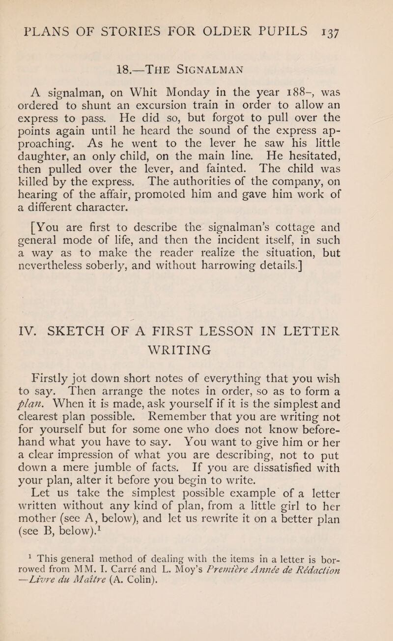 18.—The Signalman A signalman, on Whit Monday in the year 188- was ordered to shunt an excursion train in order to allow an express to pass. He did so, but forgot to pull over the points again until he heard the sound of the express ap¬ proaching. As he went to the lever he saw his little daughter, an only child, on the main line. He hesitated, then pulled over the lever, and fainted. The child was killed by the express. The authorities of the company, on hearing of the affair, promoted him and gave him work of a different character. [You are first to describe the signalman’s cottage and general mode of life, and then the incident itself, in such a way as to make the reader realize the situation, but nevertheless soberly, and without harrowing details.] IV. SKETCH OF A FIRST LESSON IN LETTER WRITING Firstly jot down short notes of everything that you wish to say. Then arrange the notes in order, so as to form a plan. When it is made, ask yourself if it is the simplest and clearest plan possible. Remember that you are writing not for yourself but for some one who does not know before¬ hand what you have to say. You want to give him or her a clear impression of what you are describing, not to put down a mere jumble of facts. If you are dissatisfied with your plan, alter it before you begin to write. Let us take the simplest possible example of a letter written without any kind of plan, from a little girl to her mother (see A, below), and let us rewrite it on a better plan (see B, below).1 1 This general method of dealing with the items in a letter is bor¬ rowed from MM. I. Carre and L. Moy’s Premiere Annee de Redaction —Livre du Maitre (A. Colin).