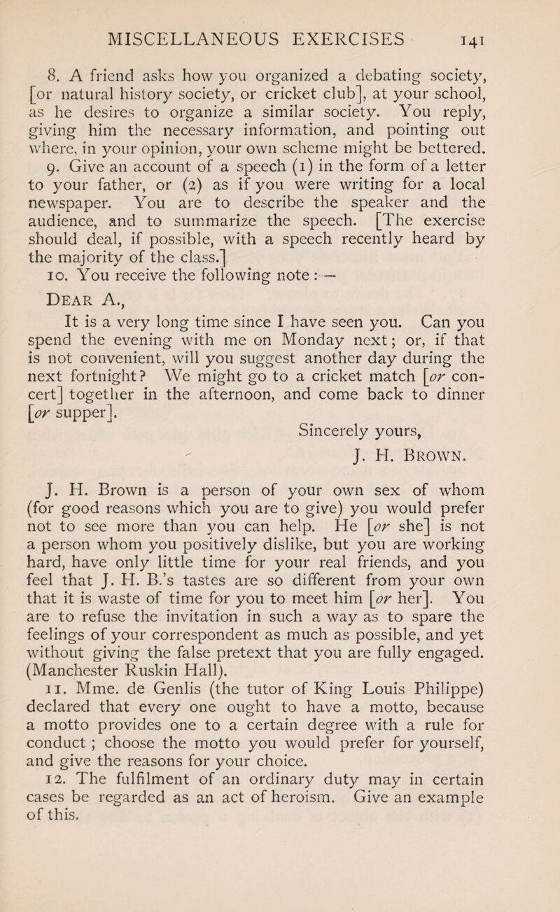 8. A friend asks how you organized a debating society, [or natural history society, or cricket club], at your school, as he desires to organize a similar society. You reply, giving him the necessary information, and pointing out where, in your opinion, your own scheme might be bettered. 9. Give an account of a speech (1) in the form of a letter to your father, or (3) as if you were writing for a local newspaper. You are to describe the speaker and the audience, and to summarize the speech. [The exercise should deal, if possible, with a speech recently heard by the majority of the class.] 10. You receive the following note :— Dear A., It is a very long time since I have seen you. Can you spend the evening with me on Monday next; or, if that is not convenient, will you suggest another day during the next fortnight? We might go to a cricket match [or con¬ cert] together in the afternoon, and come back to dinner [or supper]. Sincerely yours, J. H. Brown. J. H. Brown is a person of your own sex of whom (for good reasons which you are to give) you would prefer not to see more than you can help. He [or she] is not a person whom you positively dislike, but you are working hard, have only little time for your real friends, and you feel that J. H. B.’s tastes are so different from your own that it is waste of time for you to meet him [or her]. You are to refuse the invitation in such a way as to spare the feelings of your correspondent as much as possible, and yet without giving the false pretext that you are fully engaged. (Manchester Ruskin Hall). 11. Mme. de Genlis (the tutor of King Louis Philippe) declared that every one ought to have a motto, because a motto provides one to a certain degree with a rule for conduct ; choose the motto you would prefer for yourself, and give the reasons for your choice. 12. The fulfilment of an ordinary duty may in certain cases be regarded as an act of heroism. Give an example of this.