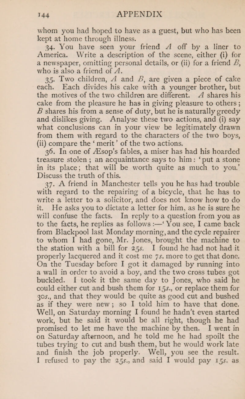 J44 whom you had hoped to have as a guest, but who has been kept at home through illness. 34. You have seen your friend A off by a liner to America. Write a description of the scene, either (i) for a newspaper, omitting personal details, or (ii) for a friend B, who is also a friend of A. 35. Two children, A and B, are given a piece of cake each. Each divides his cake with a younger brother, but the motives of the two children are different. A shares his cake from the pleasure he has in giving pleasure to others ; B shares his from a sense of duty, but he is naturally greedy and dislikes giving. Analyse these two actions, and (i) say what conclusions can in your view be legitimately drawn from them with regard to the characters of the two boys, (ii) compare the ‘ merit ’ of the two actions. 36. In one of /Esop’s fables, a miser has had his hoarded treasure stolen ; an acquaintance says to him : ‘put a stone in its place; that will be worth quite as much to you.’ Discuss the truth of this. 37. A friend in Manchester tells you he has had trouble with regard to the repairing of a bicycle, that he has to write a letter to a solicitor, and does not know how to do it. He asks you to dictate a letter for him, as he is sure he will confuse the facts. In reply to a question from you as to the facts, he replies as follows :—‘You see, I came back from Blackpool last Monday morning, and the cycle repairer to whom I had gone, Mr. Jones, brought the machine to the station with a bill for 2$s. I found he had not had it properly lacquered and it cost me 7s. more to get that done. On the Tuesday before I got it damaged by running into a wall in order to avoid a boy, and the two cross tubes got buckled. I took it the same day to Jones, who said he could either cut and bush them for 15^., or replace them for 30j-., and that they would be quite as good cut and bushed as if they were new ; so I told him to have that done. Well, on Saturday morning I found he hadn’t even started work, but he said it would be all right, though he had promised to let me have the machine by then. I went in on Saturday afternoon, and he told me he had spoilt the tubes trying to cut and bush them, but he would work late and finish the job properly. Well, you see the result. I refused to pay the 2$s., and said I would pay 15^. as