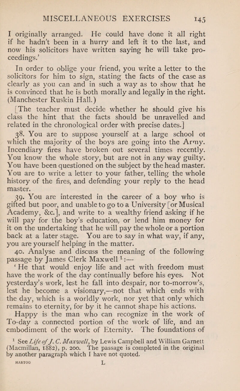 I originally arranged. He could have done it all right if he hadn’t been in a hurry and left it to the last, and now his solicitors have written saying he will take pro¬ ceedings.’ In order to oblige your friend, you write a letter to the solicitors for him to sign, stating the facts of the case as clearly as you can and in such a way as to show that he is convinced that he is both morally and legally in the right. (Manchester Ruskin Hall.) | The teacher must decide whether he should give his class the hint that the facts should be unravelled and related in the chronological order with precise dates.] 38. You are to suppose yourself at a large school ot which the majority of the boys are going into the Army. Incendiary fires have broken out several times recently. You know the whole story, but are not in any way guilty. You have been questioned on the subject by the head master. You are to write a letter to your father, telling the whole history of the fires, and defending your reply to the head master. 39. You are interested in the career of a boy who is gifted but poor, and unable to go to a University [or Musical Academy, &c.], and write to a wealthy friend asking if he will pay for the boy’s education, or lend him money for it on the undertaking that he will pay the whole or a portion back at a later stage. You are to say in what way, if any, you are yourself helping in the matter. 40. Analyse and discuss the meaning of the following passage by James Clerk Maxwell1:— 4 He that would enjoy life and act with freedom must have the work of the day continually before his eyes. Not yesterday’s work, lest he fall into despair, nor to-morrow’s, lest he become a visionary,—not that which ends with the day, which is a worldly work, nor yet that only which remains to eternity, for by it he cannot shape his actions. Happy is the man who can recognize in the work of To-day a connected portion of the work of life, and an embodiment of the work of Eternity. The foundations of 1 See Life of J. C. Maxwell, by Lewis Campbell and William Garnett (Macmillan, 1882), p. 200. The passage is completed in the original by another paragraph which I have not quoted. L HARTOG