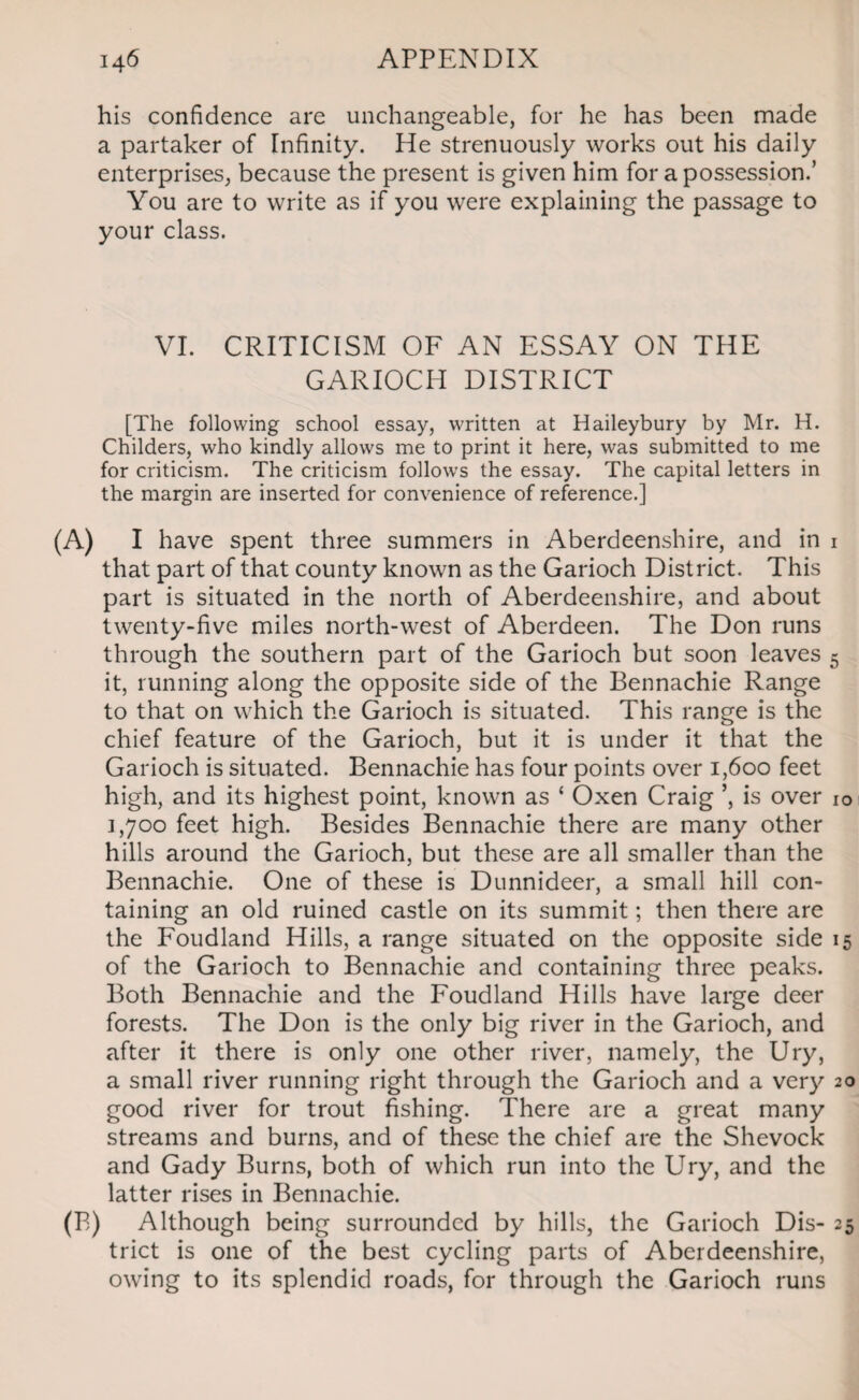 his confidence are unchangeable, for he has been made a partaker of Infinity. He strenuously works out his daily enterprises, because the present is given him for a possession.’ You are to write as if you were explaining the passage to your class. VI. CRITICISM OF AN ESSAY ON THE GARIOCH DISTRICT [The following school essay, written at Haileybury by Mr. H. Childers, who kindly allows me to print it here, was submitted to me for criticism. The criticism follows the essay. The capital letters in the margin are inserted for convenience of reference.] (A) I have spent three summers in Aberdeenshire, and in 1 that part of that county known as the Garioch District. This part is situated in the north of Aberdeenshire, and about twenty-five miles north-west of Aberdeen. The Don runs through the southern part of the Garioch but soon leaves 5 it, running along the opposite side of the Bennachie Range to that on which the Garioch is situated. This range is the chief feature of the Garioch, but it is under it that the Garioch is situated. Bennachie has four points over 1,600 feet high, and its highest point, known as ‘ Oxen Craig ’, is over 10 1,700 feet high. Besides Bennachie there are many other hills around the Garioch, but these are all smaller than the Bennachie. One of these is Dunnideer, a small hill con¬ taining an old ruined castle on its summit; then there are the Foudland Hills, a range situated on the opposite side 15 of the Garioch to Bennachie and containing three peaks. Both Bennachie and the Foudland Hills have large deer forests. The Don is the only big river in the Garioch, and after it there is only one other river, namely, the Ury, a small river running right through the Garioch and a very 20 good river for trout fishing. There are a great many streams and burns, and of these the chief are the Shevock and Gady Burns, both of which run into the Ury, and the latter rises in Bennachie. (B) Although being surrounded by hills, the Garioch Dis- 25 trict is one of the best cycling parts of Aberdeenshire, owing to its splendid roads, for through the Garioch runs