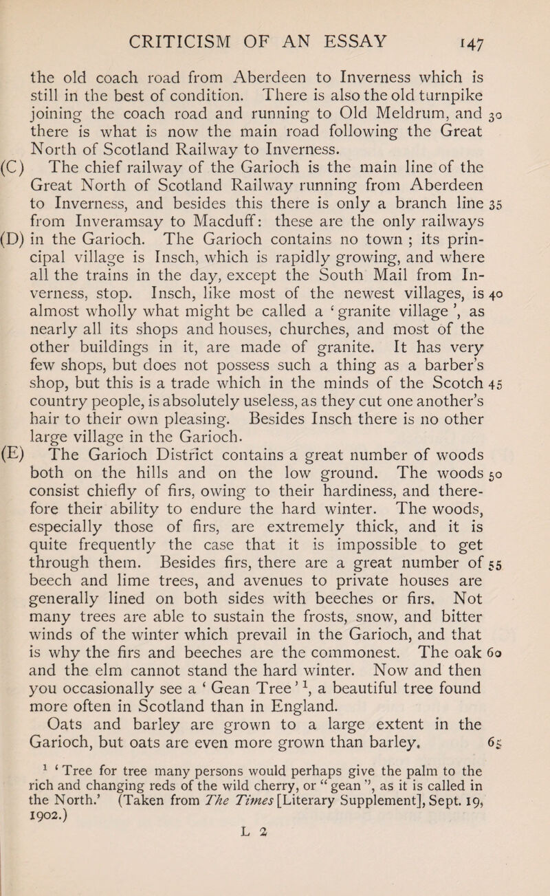H7 the old coach road from Aberdeen to Inverness which is still in the best of condition. There is also the old turnpike joining the coach road and running to Old Meldrum, and 30 there is what is now the main road following the Great North of Scotland Railway to Inverness. (C) The chief railway of the Garioch is the main line of the Great North of Scotland Railway running from Aberdeen to Inverness, and besides this there is only a branch line 35 from Inveramsay to Macduff: these are the only railways (D) in the Garioch. The Garioch contains no town ; its prin¬ cipal village is Insch, which is rapidly growing, and where all the trains in the day, except the South Mail from In¬ verness, stop. Insch, like most of the newest villages, is 40 almost wholly what might be called a £ granite village ’, as nearly all its shops and houses, churches, and most of the other buildings in it, are made of granite. It has very few shops, but does not possess such a thing as a barbers shop, but this is a trade which in the minds of the Scotch 45 country people, is absolutely useless, as they cut one another’s hair to their own pleasing. Besides Insch there is no other large village in the Garioch. (E) The Garioch District contains a great number of woods both on the hills and on the low ground. The woods 50 consist chiefly of firs, owing to their hardiness, and there¬ fore their ability to endure the hard winter. The woods, especially those of firs, are extremely thick, and it is quite frequently the case that it is impossible to get through them. Besides firs, there are a great number of 55 beech and lime trees, and avenues to private houses are generally lined on both sides with beeches or firs. Not many trees are able to sustain the frosts, snow, and bitter winds of the winter which prevail in the Garioch, and that is why the firs and beeches are the commonest. The oak 60 and the elm cannot stand the hard winter. Now and then you occasionally see a ‘ Gean Tree’1, a beautiful tree found more often in .Scotland than in England. Oats and barley are grown to a large extent in the Garioch, but oats are even more grown than barley. 65 1 ‘ Tree for tree many persons would perhaps give the palm to the rich and changing reds of the wild cherry, or “ gean ”, as it is called in the North.’ (Taken from The Times [Literary Supplement], Sept. 19, 1902.) L 2