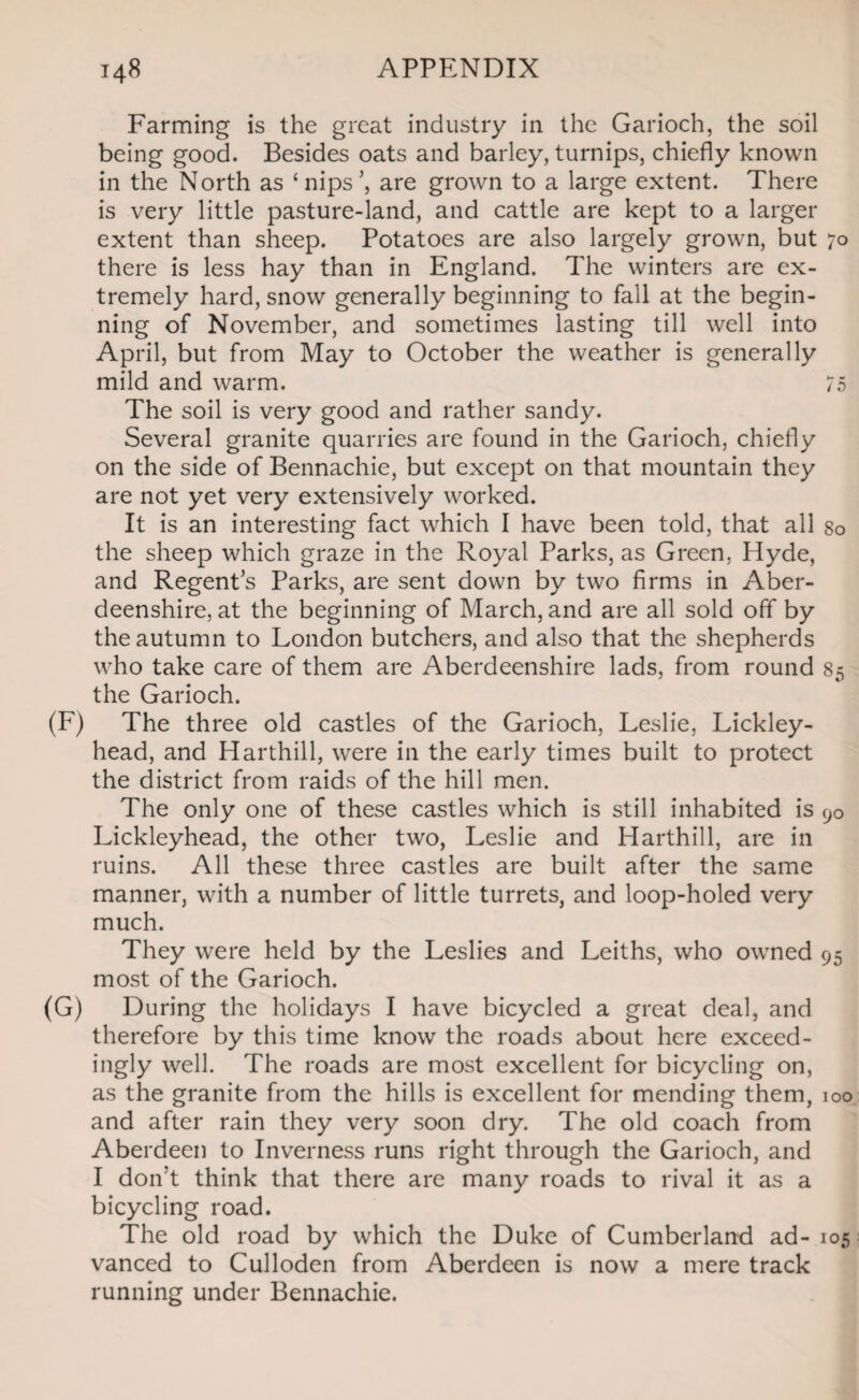 Farming is the great industry in the Garioch, the soil being good. Besides oats and barley, turnips, chiefly known in the North as ‘nips’, are grown to a large extent. There is very little pasture-land, and cattle are kept to a larger extent than sheep. Potatoes are also largely grown, but 70 there is less hay than in England. The winters are ex¬ tremely hard, snow generally beginning to fall at the begin¬ ning of November, and sometimes lasting till well into April, but from May to October the weather is generally mild and warm. 75 The soil is very good and rather sandy. Several granite quarries are found in the Garioch, chiefly on the side of Bennachie, but except on that mountain they are not yet very extensively worked. It is an interesting fact which I have been told, that all so the sheep which graze in the Royal Parks, as Green, Hyde, and Regent’s Parks, are sent down by two firms in Aber¬ deenshire, at the beginning of March, and are all sold off by the autumn to London butchers, and also that the shepherds who take care of them are Aberdeenshire lads, from round 85 the Garioch. (F) The three old castles of the Garioch, Leslie, Lickley- head, and Harthill, were in the early times built to protect the district from raids of the hill men. The only one of these castles which is still inhabited is 90 Lickleyhead, the other two, Leslie and Harthill, are in ruins. All these three castles are built after the same manner, with a number of little turrets, and loop-holed very much. They were held by the Leslies and Leiths, who owned 95 most of the Garioch. (G) During the holidays I have bicycled a great deal, and therefore by this time know the roads about here exceed- ingly well. The roads are most excellent for bicycling on, as the granite from the hills is excellent for mending them, 100 and after rain they very soon dry. The old coach from Aberdeen to Inverness runs right through the Garioch, and I don’t think that there are many roads to rival it as a bicycling road. The old road by which the Duke of Cumberland ad- 105 vanced to Culloden from Aberdeen is now a mere track running under Bennachie.