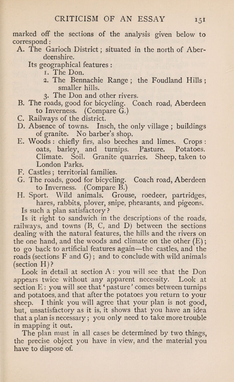 marked off the sections of the analysis given below to correspond : A. The Garioch District; situated in the north of Aber¬ deenshire. Its geographical features : 1. The Don. 2. The Bennachie Range ; the Foudland Hills ; smaller hills. 3. The Don and other rivers. B. The roads, good for bicycling. Coach road, Aberdeen to Inverness. (Compare G.) C. Railways of the district. D. Absence of towns. Insch, the only village ; buildings of granite. No barber’s shop. E. Woods : chiefly firs, also beeches and limes. Crops : oats, barley, and turnips. Pasture. Potatoes. Climate. Soil. Granite quarries. Sheep, taken to London Parks. F. Castles ; territorial families. G. The roads, good for bicycling. Coach road, Aberdeen to Inverness. ^(Compare B.) H. Sport. Wild animals. Grouse, roedeer, partridges, hares, rabbits, plover, snipe, pheasants, and pigeons. Is such a plan satisfactory ? Is it right to sandwich in the descriptions of the roads, railways, and towns (B, C, and D) between the sections dealing with the natural features, the hills and the rivers on the one hand, and the woods and climate on the other (E); to go back to artificial features again—the castles, and the roads (sections F and G); and to conclude with wild animals (section H) ? Look in detail at section A: you will see that the Don appears twice without any apparent necessity. Look at section E : you will see that ‘ pasture’ comes between turnips and potatoes, and that after the potatoes you return to your sheep. I think you will agree that your plan is not good, but, unsatisfactory as it is, it shows that you have an idea that a plan is necessary ; you only need to take more trouble in mapping it out. The plan must in all cases be determined by two things, the precise object you have in view, and the material you have to dispose of.