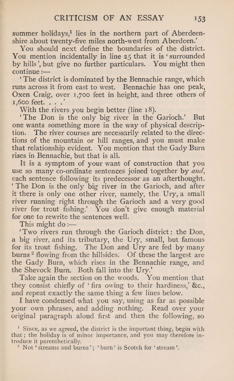 summer holidays,1 lies in the northern part of Aberdeen¬ shire about twenty-five miles north-west from Aberdeen.’ You should next define the boundaries of the district. You mention incidentally in line 25 that it is ‘surrounded by hills’, but give no further particulars. You might then continue:— ‘ The district is dominated by the Bennachie range, which runs across it from east to wrest. Bennachie has one peak, Oxen Craig, over 1,700 feet in height, and three others of i,6oo feet. . . With the rivers you begin better (line 18). 4 The Don is the only big river in the Garioch.’ But one wants something more in the way of physical descrip¬ tion. The river courses are necessarily related to the direc¬ tions of the mountain or hill ranges, and you must make that relationship evident. You mention that the Gady Burn rises in Bennachie, but that is all. It is a symptom of your want of construction that you use so many co-ordinate sentences joined together by and, each sentence following its predecessor as an afterthought. 4 The Don is the only big river in the Garioch, and after it there is only one other river, namely, the Ury, a small river running right through the Garioch and a very good river for trout fishing.’ You don’t give enough material for one to rewrite the sentences well. This might do :— ‘Two rivers run through the Garioch district: the Don, a big river, and its tributary, the Ury, small, but famous for its trout fishing. The Don and Ury are fed by many burns 2 flowing from the hillsides. Of these the largest are the Gady Burn, which rises in the Bennachie range, and the Shevock Burn. Both fall into the Ury.’ Take again the section on the woods. You mention that they consist chiefly of 4 firs owing to their hardiness,’ &c., and repeat exactly the same thing a few lines below. I have condensed what you say, using as far as possible your own phrases, and adding nothing. Read over your original paragraph aloud first and then the following, so 1 Since, as we agreed, the district is the important thing, begin with that : the holiday is of minor importance, and you may therefore in¬ troduce it parenthetically.