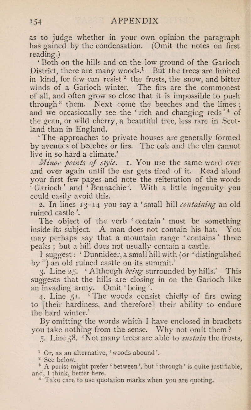 as to judge whether in your own opinion the paragraph has gained by the condensation. (Omit the notes on first reading.) ‘ Both on the hills and on the low ground of the Garioch District, there are many woods.1 But the trees are limited in kind, for few can resist2 the frosts, the snow, and bitter winds of a Garioch winter. The firs are the commonest of all, and often grow so close that it is impossible to push through3 them. Next come the beeches and the limes; and we occasionally see the ‘ rich and changing reds ’4 of the gean, or wild cherry, a beautiful tree, less rare in Scot¬ land than in England. ‘ The approaches to private houses are generally formed by avenues of beeches or firs. The oak and the elm cannot live in so hard a climate.’ Minor points of style. 1. You use the same word over and over again until the ear gets tired of it. Read aloud your first fewr pages and note the reiteration of the words ‘ Garioch ’ and ‘ Bennachie ’. With a little ingenuity you could easily avoid this. 1. In lines 13-14 you say a ‘small hill containing an old ruined castle The object of the verb ‘ contain ’ must be something inside its subject. A man does not contain his hat. You may perhaps say that a mountain range ‘ contains ’ three peaks ; but a hill does not usually contain a castle. I suggest: ‘ Dunnideer, a small hill with (or “distinguished by ”) an old ruined castle on its summit.’ 3. Line 25. ‘ Although being surrounded by hills.’ This suggests that the hills are closing in on the Garioch like an invading army. Omit ‘being’. 4. Line 51. ‘The woods consist chiefly of firs owing to [their hardiness, and therefore] their ability to endure the hard winter.’ By omitting the words which I have enclosed in brackets you take nothing from the sense. Why not omit them? 5. Line58. ‘Not many trees are able to s?tstain the frosts, 1 Or, as an alternative, ‘ woods abound ’. 2 See below. 8 A purist might prefer ‘between’, but ‘through’ is quite justifiable, and, I think, better here. 4 Take care to use quotation marks when you are quoting.