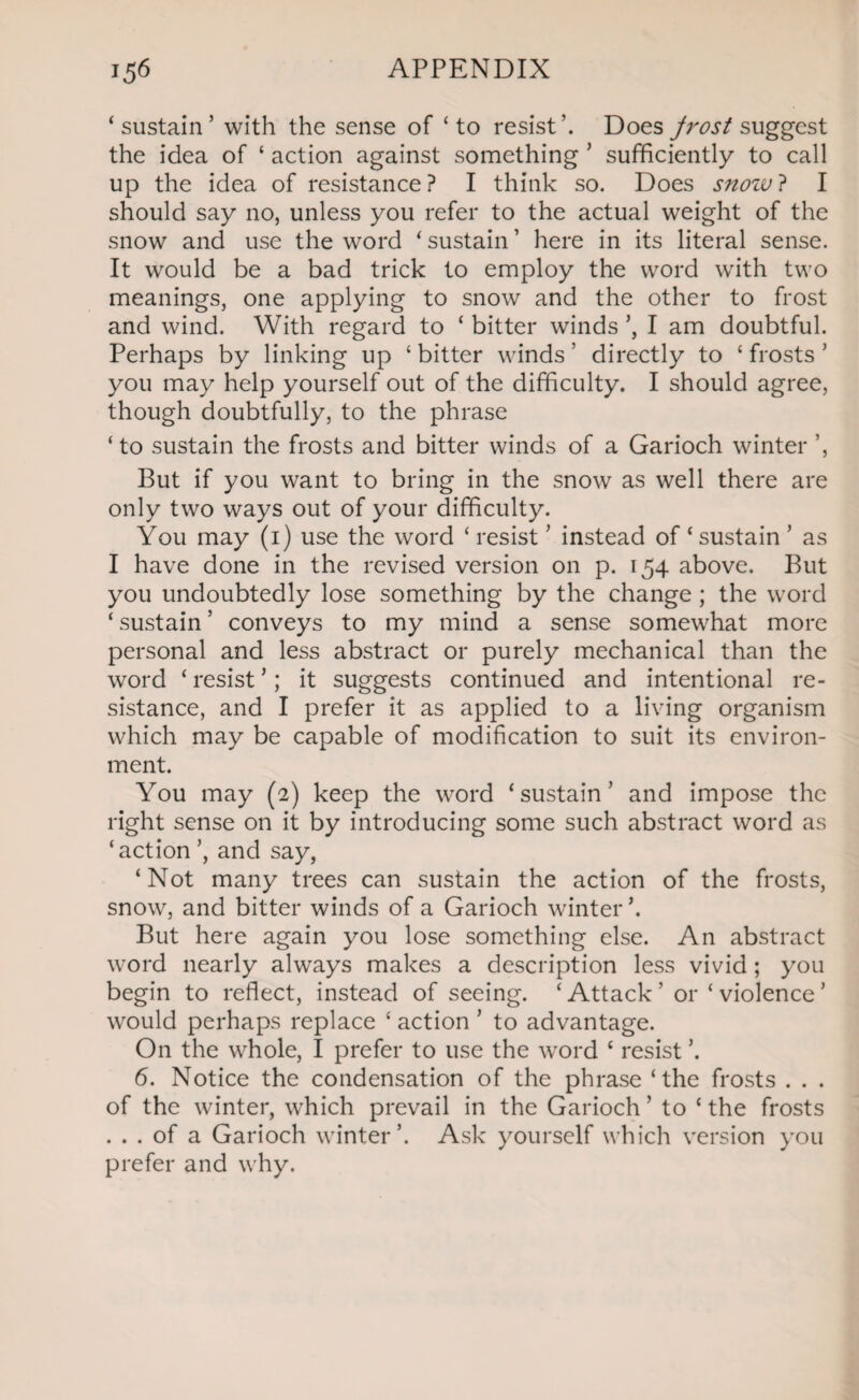 ‘sustain’ with the sense of ‘to resist’. Does jrost suggest the idea of ‘ action against something ’ sufficiently to call up the idea of resistance? I think so. Does snow? I should say no, unless you refer to the actual weight of the snow and use the word ‘ sustain ’ here in its literal sense. It would be a bad trick to employ the word with two meanings, one applying to snow and the other to frost and wind. With regard to ‘ bitter winds ’, I am doubtful. Perhaps by linking up ‘ bitter winds ’ directly to ‘ frosts ’ you may help yourself out of the difficulty. I should agree, though doubtfully, to the phrase ‘ to sustain the frosts and bitter winds of a Garioch winter ’, But if you want to bring in the snow as well there are only two ways out of your difficulty. You may (i) use the word ‘ resist ’ instead of ‘ sustain ’ as I have done in the revised version on p. 154 above. But you undoubtedly lose something by the change ; the word ‘ sustain ’ conveys to my mind a sense somewhat more personal and less abstract or purely mechanical than the word ‘ resist ’; it suggests continued and intentional re¬ sistance, and I prefer it as applied to a living organism which may be capable of modification to suit its environ¬ ment. You may (2) keep the word ‘sustain’ and impose the right sense on it by introducing some such abstract word as ‘action and say, ‘Not many trees can sustain the action of the frosts, snow, and bitter winds of a Garioch winter \ But here again you lose something else. An abstract word nearly always makes a description less vivid ; you begin to reflect, instead of seeing. ‘ Attack ’ or ‘ violence ’ would perhaps replace ‘ action ’ to advantage. On the whole, I prefer to use the word ‘ resist ’. 6. Notice the condensation of the phrase ‘the frosts . . . of the winter, which prevail in the Garioch ’ to ‘ the frosts . . . of a Garioch winter’. Ask yourself which version you prefer and why.