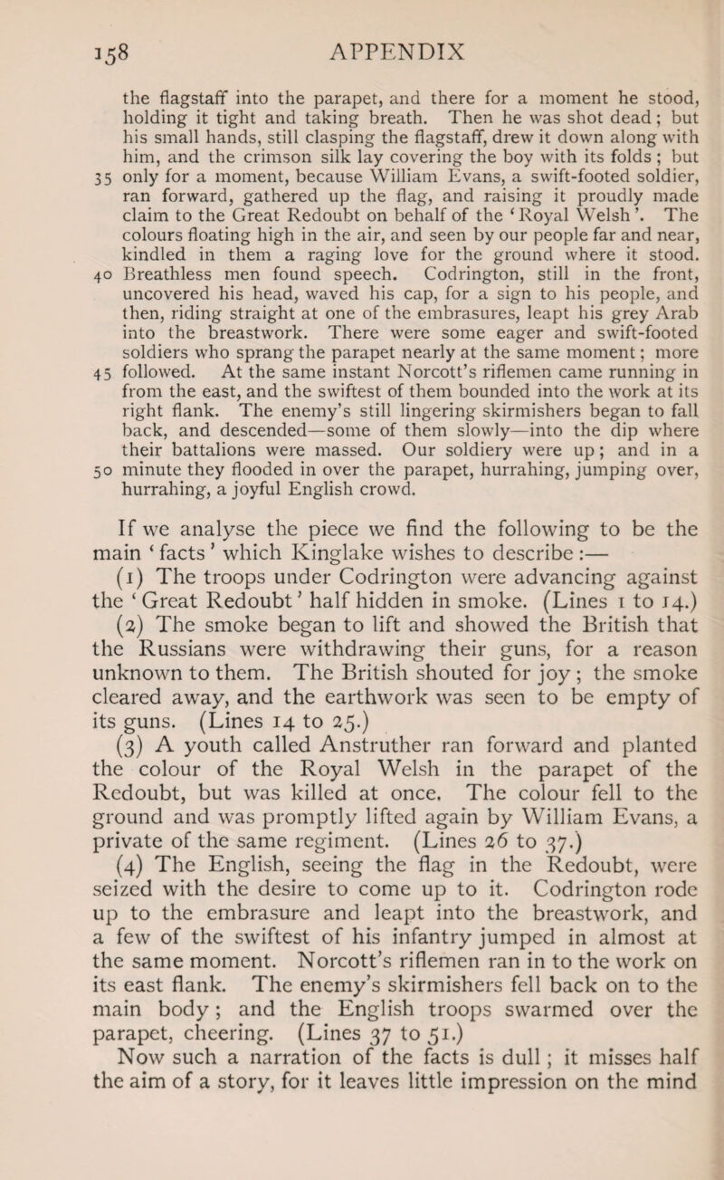 the flagstaff into the parapet, and there for a moment he stood, holding it tight and taking breath. Then he was shot dead; but his small hands, still clasping the flagstaff, drew it down along with him, and the crimson silk lay covering the boy with its folds ; but 35 only for a moment, because William Evans, a swift-footed soldier, ran forward, gathered up the flag, and raising it proudly made claim to the Great Redoubt on behalf of the ‘Royal Welsh’. The colours floating high in the air, and seen by our people far and near, kindled in them a raging love for the ground where it stood. 40 Breathless men found speech. Codrington, still in the front, uncovered his head, waved his cap, for a sign to his people, and then, riding straight at one of the embrasures, leapt his grey Arab into the breastwork. There were some eager and swift-footed soldiers who sprang the parapet nearly at the same moment; more 45 followed. At the same instant Norcott’s riflemen came running in from the east, and the swiftest of them bounded into the work at its right flank. The enemy’s still lingering skirmishers began to fall back, and descended—some of them slowly—into the dip where their battalions were massed. Our soldiery were up ; and in a 50 minute they flooded in over the parapet, hurrahing, jumping over, hurrahing, a joyful English crowd. If we analyse the piece we find the following to be the main ‘ facts ’ which Kinglake wishes to describe :— (1) The troops under Codrington were advancing against the ‘ Great Redoubt' half hidden in smoke. (Lines 1 to 14.) (2) The smoke began to lift and showed the British that the Russians were withdrawing their guns, for a reason unknown to them. The British shouted for joy ; the smoke cleared away, and the earthwork was seen to be empty of its guns. (Lines 14 to 25.) (3) A youth called Anstruther ran forward and planted the colour of the Royal Welsh in the parapet of the Redoubt, but was killed at once. The colour fell to the ground and was promptly lifted again by William Evans, a private of the same regiment. (Lines 26 to 37.) (4) The English, seeing the flag in the Redoubt, were seized with the desire to come up to it. Codrington rode up to the embrasure and leapt into the breastwork, and a few of the swiftest of his infantry jumped in almost at the same moment. Norcott’s riflemen ran in to the work on its east flank. The enemy’s skirmishers fell back on to the main body; and the English troops swarmed over the parapet, cheering. (Lines 37 to 51.) Now such a narration of the facts is dull; it misses half the aim of a story, for it leaves little impression on the mind