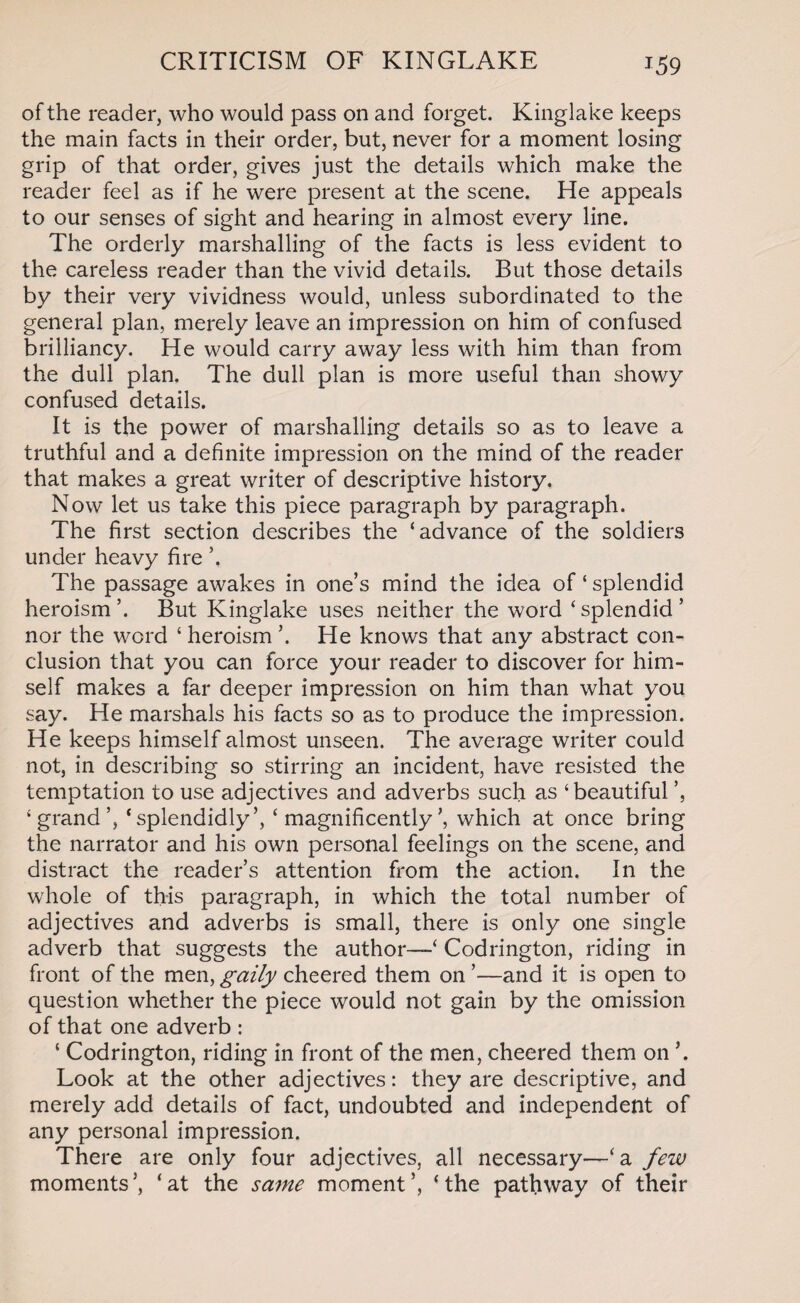 CRITICISM OF KINGLAKE J59 of the reader, who would pass on and forget. Kinglake keeps the main facts in their order, but, never for a moment losing grip of that order, gives just the details which make the reader feel as if he were present at the scene. He appeals to our senses of sight and hearing in almost every line. The orderly marshalling of the facts is less evident to the careless reader than the vivid details. But those details by their very vividness would, unless subordinated to the general plan, merely leave an impression on him of confused brilliancy. He would carry away less with him than from the dull plan. The dull plan is more useful than showy confused details. It is the power of marshalling details so as to leave a truthful and a definite impression on the mind of the reader that makes a great writer of descriptive history. Now let us take this piece paragraph by paragraph. The first section describes the ‘advance of the soldiers under heavy fire \ The passage awakes in one’s mind the idea of ‘ splendid heroism’. But Kinglake uses neither the word ‘splendid’ nor the word ‘ heroism ’. He knows that any abstract con¬ clusion that you can force your reader to discover for him¬ self makes a far deeper impression on him than what you say. He marshals his facts so as to produce the impression. He keeps himself almost unseen. The average writer could not, in describing so stirring an incident, have resisted the temptation to use adjectives and adverbs such as ‘beautiful ’, ‘grand’, ‘ splendidly’, ‘ magnificently’, which at once bring the narrator and his own personal feelings on the scene, and distract the reader’s attention from the action. In the whole of this paragraph, in which the total number of adjectives and adverbs is small, there is only one single adverb that suggests the author—‘ Codrington, riding in front of the men, gaily cheered them on ’—and it is open to question whether the piece would not gain by the omission of that one adverb : ‘ Codrington, riding in front of the men, cheered them on Look at the other adjectives: they are descriptive, and merely add details of fact, undoubted and independent of any personal impression. There are only four adjectives, all necessary—‘a few moments’, ‘at the same moment’, ‘the pathway of their