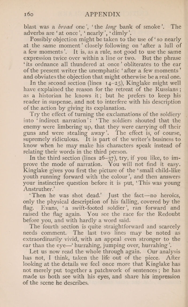 blast was a broad one ’, ‘ the long bank of smoke ’. The adverbs are ‘ at once ‘ nearly 1 dimly Possibly objection might be taken to the use of ‘ so nearly at the same moment’ closely following on ‘after a lull of a few moments It is, as a rule, not good to use the same expression twice over within a line or two. But the phrase ‘its ordnance all thundered at once’ obliterates to the ear of the present writer the unemphatic ‘ after a few moments ’ and obviates the objection that might otherwise be a real one. In the second section (lines 14-25), Kinglake might well have explained the reason for the retreat of the Russians ; as a historian he knows it; but he prefers to keep his reader in suspense, and not to interfere with his description of the action by giving its explanation. Try the effect of turning the exclamations of the soldiery into ‘indirect narration’: ‘The soldiers shouted that the enemy were limbering up, that they were carrying off their guns and were stealing away’. The effect is, of course, supremely ridiculous. It is part of the writer’s business to know when he may make his characters speak instead of relating their words in the third person. In the third section (lines 26-37), try, if you like, to im¬ prove the mode of narration. You will not find it easy. Kinglake gives you first the picture of the ‘ small child-like youth running forward with the colour and then answers your instinctive question before it is put, ‘ This was young Anstruther.’ ‘Then he was shot dead.’ Just the fact—no heroics, only the physical description of his falling, covered by the flag. Evans, ‘a swift-footed soldier’, ran forward and raised the flag again. You see the race for the Redoubt before you, and with hardly a word said. The fourth section is quite straightforward and scarcely needs comment. The last two lines may be noted as extraordinarily vivid, with an appeal even stronger to the ear than the eye—‘ hurrahing, jumping over, hurrahing ’. Let us now read the whole through again. Our analysis has not, I think, taken the life out of the piece. After looking at the details we feel once more that Kinglake has not merely put together a patchwork of sentences ; he has made us both see with his eyes, and share his impression of the scene he describes.