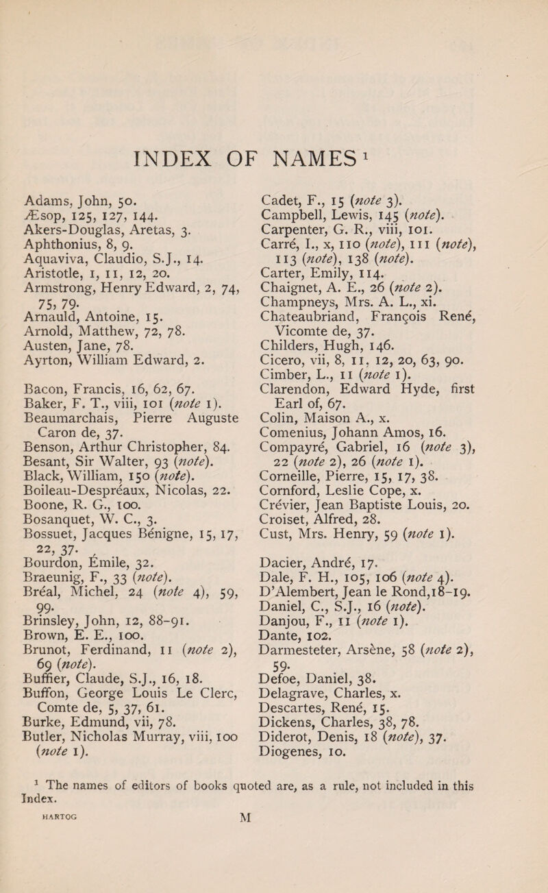 INDEX OF NAMES1 Adams, John, 50. yEsop, 125, 127, 144. Akers-Douglas, Aretas, 3. Aphthonius, 8, 9. Aquaviva, Claudio, S.J., 14. Aristotle, 1, 11, 12, 20. Armstrong, Henry Edward, 2, 74, 75) 79- Arnauld, Antoine, 15. Arnold, Matthew, 72, 78. Austen, Jane, 78. Ayrton, William Edward, 2. Bacon, Francis, 16, 62, 67. Baker, F. T., viii, 101 {note 1). Beaumarchais, Pierre Auguste Caron de, 37, Benson, Arthur Christopher, 84. Besant, Sir Walter, 93 {note). Black, William, 150 {note). Boileau-Desprdaux, Nicolas, 22. Boone, R. G., 100. Bosanquet, W. C., 3. Bossuet, Jacques Bdnigne, 15, 17, 22, 37. , Bourdon, Emile, 32, Braeunig, F., 33 {note). Breal, Michel, 24 {note 4), 59, 99- Brinsley, John, 12, 88-91. Brown, E. E., 100. Brunot, Ferdinand, 11 {note 2), 69 {note). Buffier, Claude, S.J., 16, 18. Buffon, George Louis Le Clerc, Comte de, 5, 37, 61. Burke, Edmund, vii, 78. Butler, Nicholas Murray, viii, 100 {note 1). Cadet, F., 15 {note 3). Campbell, Lewis, 145 {note). Carpenter, G. R., viii, 101. Carre, I., x, no {note), in {note), 113 {note), 138 {note). Carter, Emily, 114. Chaignet, A. E., 26 {note 2). Champneys, Mrs. A. L., xi. Chateaubriand, Francois Rend, Vicomte de, 37. Childers, Hugh, 146. Cicero, vii, 8, 11, 12, 20, 63, 90. Cimber, L., n {note 1). Clarendon, Edward Hyde, first Earl of, 67. Colin, Maison A., x. Comenius, Johann Amos, 16. Compayre, Gabriel, 16 {note 3), 22 {note 2), 26 {note 1). Corneille, Pierre, 15, 17, 38. Cornford, Leslie Cope, x. Crevier, Jean Baptiste Louis, 20. Croiset, Alfred, 28. Cust, Mrs. Henry, 59 {note 1). Dacier, Andrd, 17- Dale, F. H., 105, 106 {note 4). D’Alembert, Jean le Rond, 18-19, Daniel, C., S.J., 16 {note). Danjou, F., n {note 1). Dante, 102. Darmesteter, Arsene, 58 {note 2), 59- Defoe, Daniel, 38. Delagrave, Charles, x. Descartes, Rene, 15. Dickens, Charles, 38, 78. Diderot, Denis, 18 {note), 37. Diogenes, 10. 1 The names of editors of books quoted are, as a rule, not included in this Index. HARTOG M