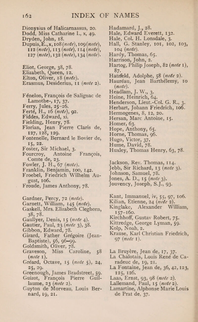 Dionysius of Halicarnassus, 20. Dodd, Miss Catharine I., x, 49. Dryden, John, 18. Dupuis, E.,x, 108 (note), 109 (no/e), 112 (note), 113 (note), 114 (note), 127 (note), 132 (note), 134 (;lote). Eliot, George, 38, 78. Elizabeth, Queen, 12. Elton, Oliver, 18 (note). Erasmus, Desiderius, 11 (note 2). Fenelon, Francois de Salignac de Lamothe-, 17, 37. Ferry, Jules, 25-26. Fertd, H., 16 (note), 92. Fiddes, Edward, xi. Fielding, Henry, 78. Florian, Jean Pierre Claris de, 127, 128, 129. Fontenelle, Bernard le Bovier de, 15, 22. Foster, Sir Michael, 3. Fourcroy, Antoine Francois, Comte de, 23. Fowler, J. H., 67 (note). Franklin, Benjamin, 100, 142. Froebel, Friedrich Wilhelm Au¬ gust, 106. Froude, James Anthony, 78. Gardner, Percy, 72 (note). Garnett, William, 145 (note). Gaskell, Mrs. Elizabeth Cleghorn, 38, 78. Gaullyer, Denis, 15 (note 4). Gautier, Paul, 23 (note 3), 38. Gibbon, Edward, 78. Girard, Father Gregoire (Jean- Baptiste), 56, 96-99. Goldsmith, Oliver, 78. Graveson, Miss Caroline, 58 (note 1). Grdard, Octave, 15 (note 5), 24, 25, 29. Greenough, James Bradstreet, 59. Guizot, Francois Pierre Guil¬ laume, 23 (note 2). Guyton de Morveau, Louis Ber¬ nard, 19, 21. Hadamard, J., 28. Hale, Edward Everett, 132. Hale, Col. H. Lonsdale, 3. Hall, G. Stanley, 101, 102, 103, 104 (note). Hardy, Thomas, 65. Harrison, John, 2. Hartog, Philip Joseph, 82 (note 1), 87. Hatzfeld, Adolphe, 58 (note 2). Haureau, Jean Barthelemy, 10 (note). Headlam, J. W., 3. Heine, Heinrich, 64. Henderson, Lieut.-Col. G. R., 3. Herbart, Johann Friedrich, 106. Hermogenes, 8, 12, 20. Hersan, Marc Antoine, 15. Homer, 63. Hope, Anthony, 65. Home, Thomas, 96. Hugo, Victor, 37. Hume, David, 78. Huxley, Thomas Henry, 63, 78. Jackson, Rev. Thomas, 114. Jebb, Sir Richard, 13 (note 3). Johnson, Samuel, 78. Jones, A. D., 15 (note 3). Jouvency, Joseph, S.J., 93. Kant, Immanuel, iv, 55, 97, 106. Kilian, Etienne, 24 (note 2). Kinglake, Alexander William, 157-160. Kirchhoff, Gustav Robert, 75. Kittredge, George Lyman, 59. Kolp, Noah, 2. Krause, Karl Christian Friedrich, 97 (note 1). La Bruyere, Jean de, 17, 37. La Chalotais, Louis Rend de Ca- radeuc de, 19, 21. La Fontaine, Jean de, 36, 42,123, 125, 126. Laas, Ernst, 93, 98 (note 2). Lallemand, Paul, 15 (note 2). Lamartine, Alphonse Marie Louis de Prat de, 37.