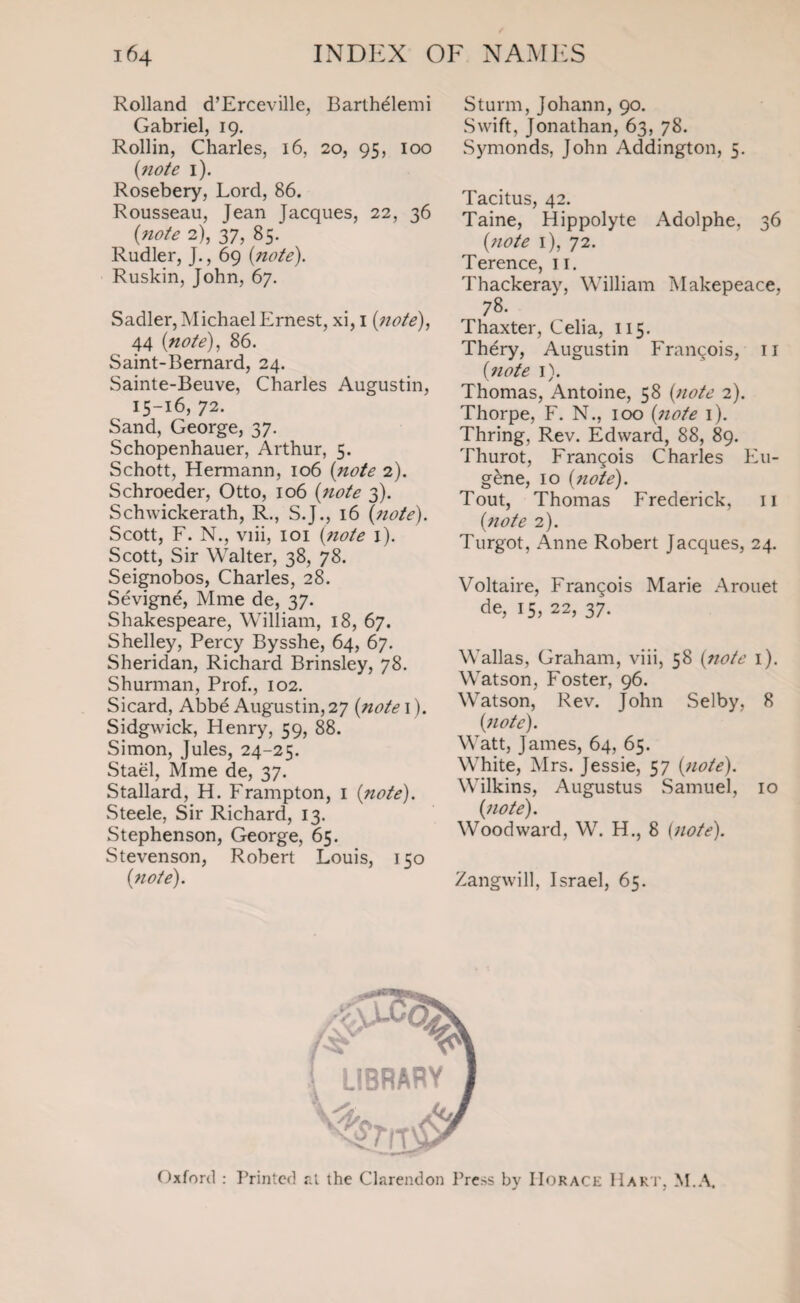 Rolland d’Erceville, Barthelemi Gabriel, 19. Rollin, Charles, 16, 20, 95, 100 {note 1). Rosebery, Lord, 86. Rousseau, Jean Jacques, 22, 36 (note 2), 37, 85. Rudler, J., 69 {note). Ruskin, John, 67. Sadler, Michael Ernest, xi, 1 (;note), 44 {note), 86. Saint-Bernard, 24. Sainte-Beuve, Charles Augustin, 15-16, 72. Sand, George, 37. Schopenhauer, Arthur, 5. Schott, Hermann, 106 {note 2). Schroeder, Otto, 106 {note 3). Schwickerath, R., S.J., 16 {note). Scott, F. N., viii, 101 {note 1). Scott, Sir Walter, 38, 78. Seignobos, Charles, 28. Sevigne, Mme de, 37. Shakespeare, William, 18, 67. Shelley, Percy Bysshe, 64, 67. Sheridan, Richard Brinsley, 78. Shurman, Prof., 102. Sicard, Abbe Augustin, 27 {note 1). Sidgwick, Henry, 59, 88. Simon, Jules, 24-25. Stael, Mme de, 37. Stallard, H. Frampton, 1 (note). Steele, Sir Richard, 13. Stephenson, George, 65. Stevenson, Robert Louis, 150 {note). Sturm, Johann, 90. Swift, Jonathan, 63, 78. Symonds, John Addington, 5. Tacitus, 42. Taine, Hippolyte Adolphe, 36 {note 1), 72. Terence, 11. Thackeray, William Makepeace, 78. Thaxter, Celia, 115. Thery, Augustin Francois, 11 {note 1). Thomas, Antoine, 58 {note 2). Thorpe, F. N., 100 {note 1). Thring, Rev. Edward, 88, 89. Thurot, Frangois Charles Eu¬ gene, 10 {note). Tout, Thomas Frederick, 11 {note 2). Turgot, Anne Robert Jacques, 24. Voltaire, Frangois Marie Arouet de, 15, 22, 37. Wallas, Graham, viii, 58 {note 1). Watson, Foster, 96. Watson, Rev. John Selby, 8 {note). Watt, James, 64, 65. White, Mrs. Jessie, 57 {note). Wilkins, Augustus Samuel, 10 {note). Woodward, W. H., 8 [note). Zangwill, Israel, 65. Oxford : Printed at the Clarendon Press by Horace Hart, M.A.