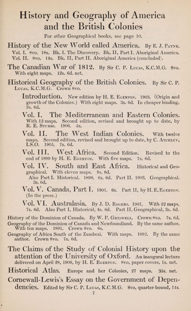 History and Geography of America and the British Colonies For other Geographical books, see page 10. History of the New World called America. By e. j. Payne. Vol. I. 8vo. 18s. Bk. I. The Discovery. Bk. II, Parti. Aboriginal America. Vol. II. 8vo. 14s. Bk. II, Part II, Aboriginal America (concluded). The Canadian War of 1812. By Sir c. p. Lucas, k.c.m.g. 8vo. With eight maps. 12s. 6d. net. Historical Geography of the British Colonies. By Sir c. p. Lucas, K.C.M.G. Crown 8vo. Introduction. New edition by H. E. Egerton. 1903. (Origin and growth of the Colonies.) With eight maps. 3s. 6d, In cheaper binding, 2s. 6d. Vol. I. The Mediterranean and Eastern Colonies. With 13 maps. Second edition, revised and brought up to date, by R. E. Stubbs. 1906. 5s. Vol. II. The West Indian Colonies. With twelve maps. Second edition, revised and brought up to date, by C. Atchley, I.S.O. 1905. 7s. 6d. Vol. III. West Africa. Second Edition. Revised to the end of 1899 by H. E. Egerton. With five maps. is. 6d. Vol. IV. South and East Africa. Historical and Geo¬ graphical. With eleven maps. 9s. 6d. Also Part I. Historical. 1898. 6s. 6d. Part II. 1903. Geographical. 3s. 6d. Vol. V. Canada, Bart I. 1901„ 6s. Part II, by H. E. Egerton. (In the press.) Vol. VI. Australasia. Bv J. D. Rogers. 1907. With 22 maps. 7s. 6d. Also Part I, Plistorical, 4s. 6d. Part II, Geographical, 3s. 6d. History of the Dominion of Canada. By W. P. Greswell. Crown 8vo. 7s. 6d. Geography of the Dominion of Canada and Newfoundland. By the same author. With ten maps. 1891. Crown 8vo. 6s. Geography of Africa South of the Zambesi. With maps. 1892. By the same author. Crown 8vo. 7s. 6d. The Claims of the Study of Colonial History upon the attention of the University of Oxford. An inaugural lecture delivered on April 28, 1906, by H. E. Egerton. 8vo, paper covers, Is. net. Historical Atlas. Europe and her Colonies, 27 maps. 35s. net. Cornewall-Lewis’s Essay on the Government of Depen¬ dencies. Edited by Sir C. P. Lucas, K.C.M.G. 8vo, quarter-bound, 11s.