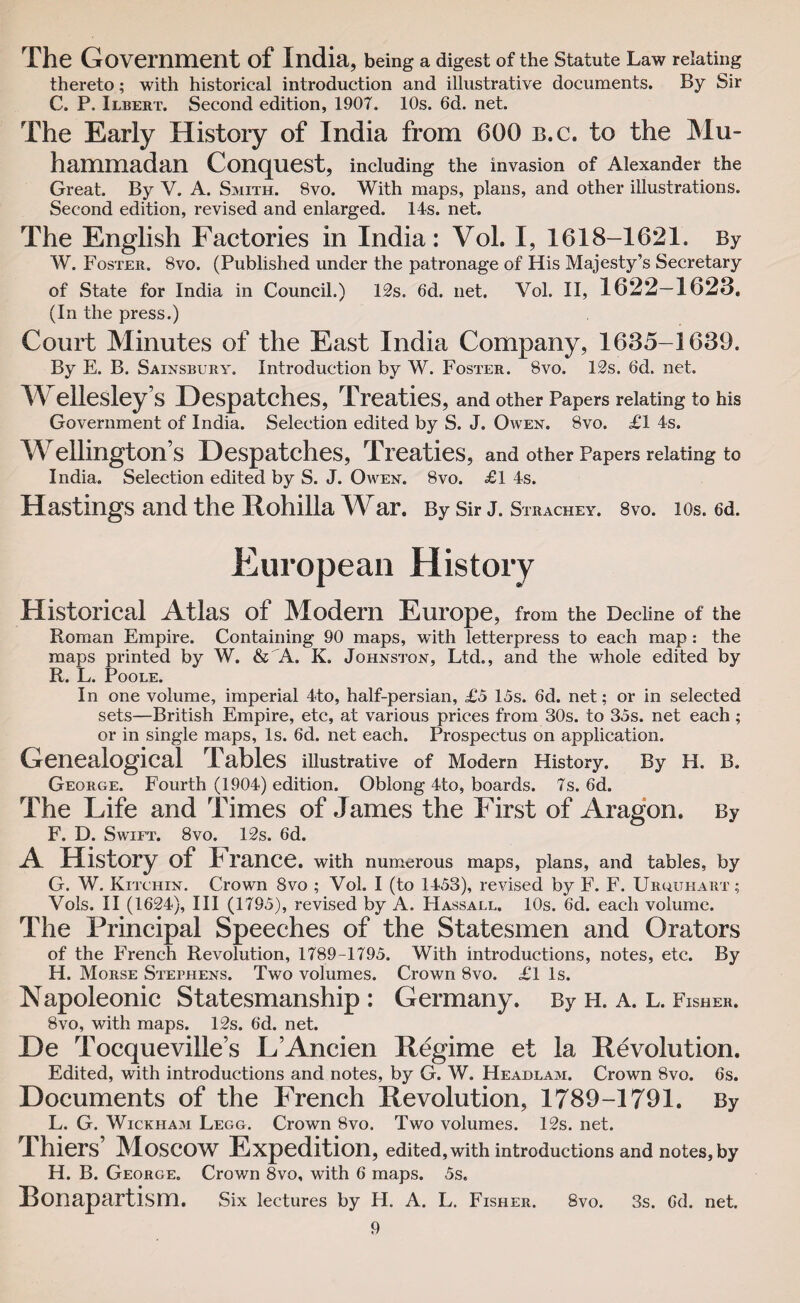 The Government of India, being a digest of the Statute Law relating thereto; with historical introduction and illustrative documents. By Sir C. P. Ilbert. Second edition, 190T. 10s. 6d. net. The Early History of India from 600 b.c. to the Mu¬ hammadan Conquest, including the invasion of Alexander the Great. By V. A. Smith. 8vo. With maps, plans, and other illustrations. Second edition, revised and enlarged. 14s. net. The English Factories in India: Vol. I, 1618-1621. By W. Foster. 8vo. (Published under the patronage of His Majesty’s Secretary of State for India in Council.) 12s. 6d. net. Vol. II, 1622—1623. (In the press.) Court Minutes of the East India Company, 1635-1639. By E. B. Sainsbury. Introduction by W. Foster. 8vo. 12s. 6d. net. Wellesley’s Despatches, Treaties, and other Papers relating to his Government of India. Selection edited by S. J. Owen. 8vo. £1 4s. Wellington’s Despatches, Treaties, and other Papers relating to India. Selection edited by S. J. Owen. 8vo. £1 4s. Hastings and the Xtohilla War. By Sir J. Strachey. 8vo. 10s. 6d. European History Historical Atlas of Modern Europe, from the Decline of the Roman Empire. Containing 90 maps, with letterpress to each map : the maps printed by W. & A. K. Johnston, Ltd., and the whole edited by R. L. Poole. In one volume, imperial 4to, half-persian, £5 15s. 6d. net; or in selected sets—British Empire, etc, at various prices from 30s. to 35s. net each; or in single maps, Is. 6d. net each. Prospectus on application. Genealogical Tables illustrative of Modern History. By H. B. George. Fourth (1904) edition. Oblong 4to, boards. 7s. 6d. The Life and Times of James the First of Aragon. By F. D. Swift. 8vo. 12s. 6d. A History of I ranee, with numerous maps, plans, and tables, by G. W. Kitchin. Crown 8vo ; Vol. I (to 1453), revised by F. F. Uruuhart ; Vols. II (1624), III (1795), revised by A. Hassall. 10s. 6d. each volume. The Principal Speeches of the Statesmen and Orators of the French Revolution, 1789-1795. With introductions, notes, etc. By H. Morse Stephens. Two volumes. Crown 8vo. £1 Is. Napoleonic Statesmanship : Germany. By h. a. l. Fisher. 8vo, with maps. 12s. 6“d. net. De Tocquevilie’s L’Ancien Regime et la Revolution. Edited, with introductions and notes, by G. W. Headlam. Crown 8vo. 6s. Documents of the French Revolution, 1789-1791. By L. G. Wickham Legg. Crown 8vo. Two volumes. 12s. net. Thiers’ Moscow Expedition, edited, with introductions and notes, by H. B. George. Crown 8vo, with 6 maps. 5s. Bonapartism. Six lectures by H. A. L. Fisher. 8vo. 3s. 6d. net.