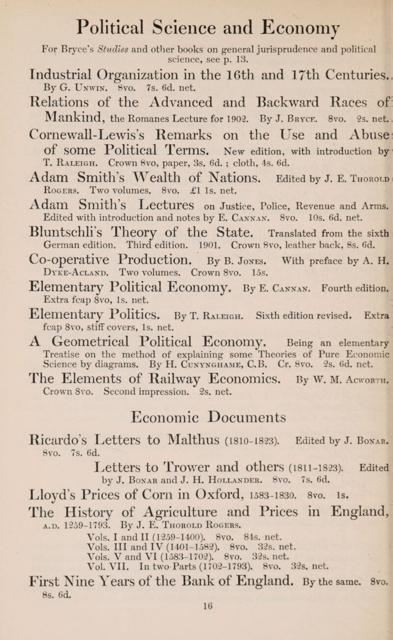 Political Science and Economy For Bryce’s Studies and other books on general jurisprudence and political science, see p. 13. Industrial Organization in the 16th and 17th Centuries.. By G. Unwin. 8vo. 7s. 6d. net. Relations of the Advanced and Backward Races of Mankind, the Romanes Lecture for 190-2. By J. Bryce. 8vo. 2s. net. (Arnewall-Lewis’s Remarks on the Use and Abuse of some Political Terms, n ew edition, with introduction by T. Raleigh. Crown 8vo, paper, 3s. 6d. ; cloth, 4s. 6d. Adam Smith’s Wealth of Nations. Edited by j. e. Thorold Rogers. Two volumes. 8vo. £1 Is. net. Adam Smith’s Lectures on Justice, Police, Revenue and Arms. Edited with introduction and notes by E. Cannan. 8vo. 10s. Gd. net. Bluntschli’s Theory of the State. Translated from the sixth German edition. Third edition. 1901. Crown 8vo, leather back, 8s. 6d. Co-operative Production. By b. Jon es. With preface by A. H. Dyke-Acland. Two volumes. Crown 8vo. 15s. Elementary Political Economy. By e. Can nan. Fourth edition. Extra fcap 8vo, Is. net. Elementary Politics. By T. Raleigh. Sixth edition revised. Extra fcap 8vo, stiff covers, Is. net. A Geometrical Political Economy. Being an elementary Treatise on the method of explaining some Theories of Pure Economic Science by diagrams. By H. Cunynghame, C.B. Cr. 8vo. 2s. Gd. net. The Elements of Railway Economics. By w. m. Acworth. Crown 8vo. Second impression. 2s. net. Economic Documents Ricardo's Letters to Malthus (1810-18-23). Edited by J. Bonar. 8vo. 7s. Gd. Letters to Trower and others (isi 1-1823). Edited by J. Bonar and J. H. Hollander. 8vo. 7s. Gd. Lloyd’s Prices of Corn in Oxford, i583-i83o. 8vo. is. The History of Agriculture and Prices in England, a.d. 1259-1793. By J. E. Thorold Rogers. Vols. I and II (1259-1400). 8vo. 84s. net. Vols. Ill and IV (1401-1582). 8vo. 32s. net. Vols. V and VI (1583-1702). 8vo. 32s. net. Vol. VII. In two Parts (1702-1793). 8vo. 32s.net. First Nine Years of the Bank of England. By the same. 8vo. 8s. Gd. 1G