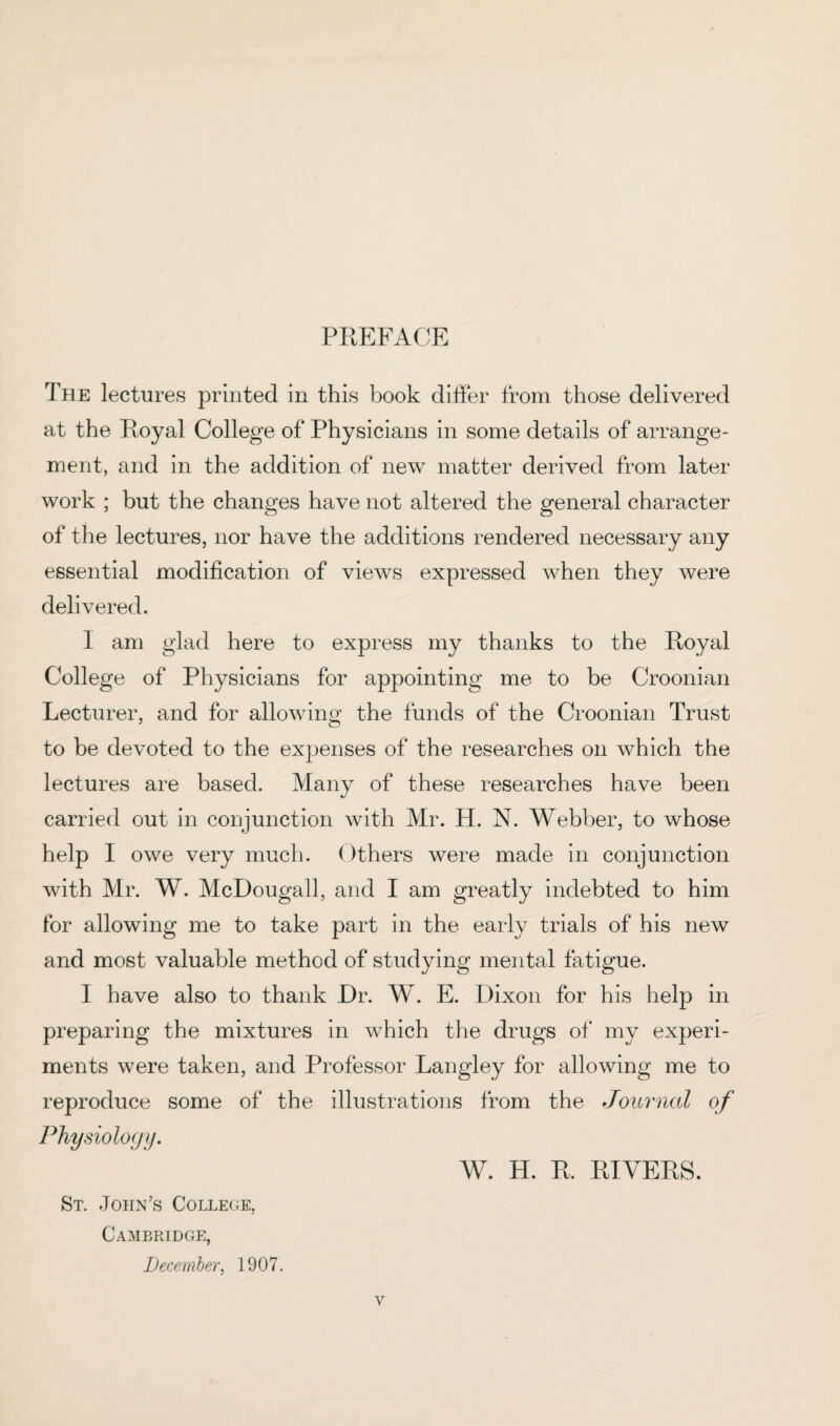 PREFACE The lectures printed in this book differ from those delivered at the Royal College of Physicians in some details of arrange¬ ment, and in the addition of new matter derived from later work ; but the changes have not altered the general character of the lectures, nor have the additions rendered necessary any essential modification of views expressed when they were delivered. I am glad here to express my thanks to the Royal College of Physicians for appointing me to be Croonian Lecturer, and for allowing the funds of the Croonian Trust to be devoted to the expenses of the researches on which the lectures are based. Many of these researches have been carried out in conjunction with Mr. H. N. Webber, to whose help I owe very much. Others were made in conjunction with Mr. W. McDougall, and I am greatly indebted to him for allowing me to take part in the early trials of his new and most valuable method of studying mental fatigue. I have also to thank Dr. W. E. Dixon for his help in preparing the mixtures in which the drugs of my experi¬ ments were taken, and Professor Langley for allowing me to reproduce some of the illustrations from the Journal of Physiology. W. H. R. RIVERS. St. John’s College, Cambridge, December, 1907.