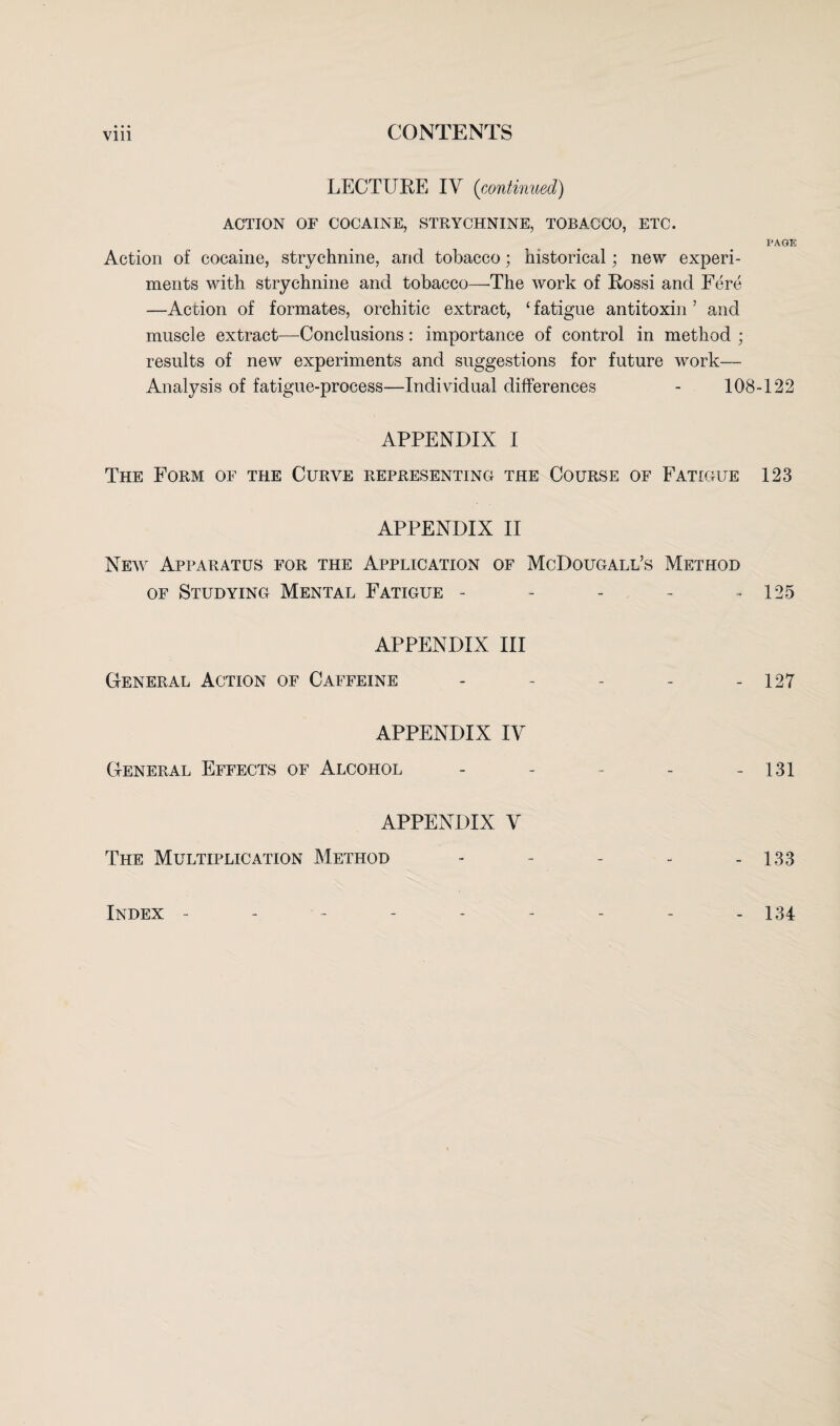 LECTURE IV (continued) ACTION OF COCAINE, STRYCHNINE, TOBACCO, ETC. PAGE Action of cocaine, strychnine, and tobacco; historical; new experi¬ ments with strychnine and tobacco—The work of Rossi and Fere —Action of formates, orchitic extract, £ fatigue antitoxin ’ and muscle extract—Conclusions: importance of control in method ; results of new experiments and suggestions for future work— Analysis of fatigue-process—Individual differences - 108-122 APPENDIX I The Form of the Curve representing the Course of Fatigue 123 APPENDIX II New Apparatus for the Application of McDougall’s Method of Studying Mental Fatigue - - - - 125 APPENDIX III General Action of Caffeine - - - - - 127 APPENDIX IV General Effects of Alcohol - - - - - 131 APPENDIX V The Multiplication Method - - - - - 133 Index 134